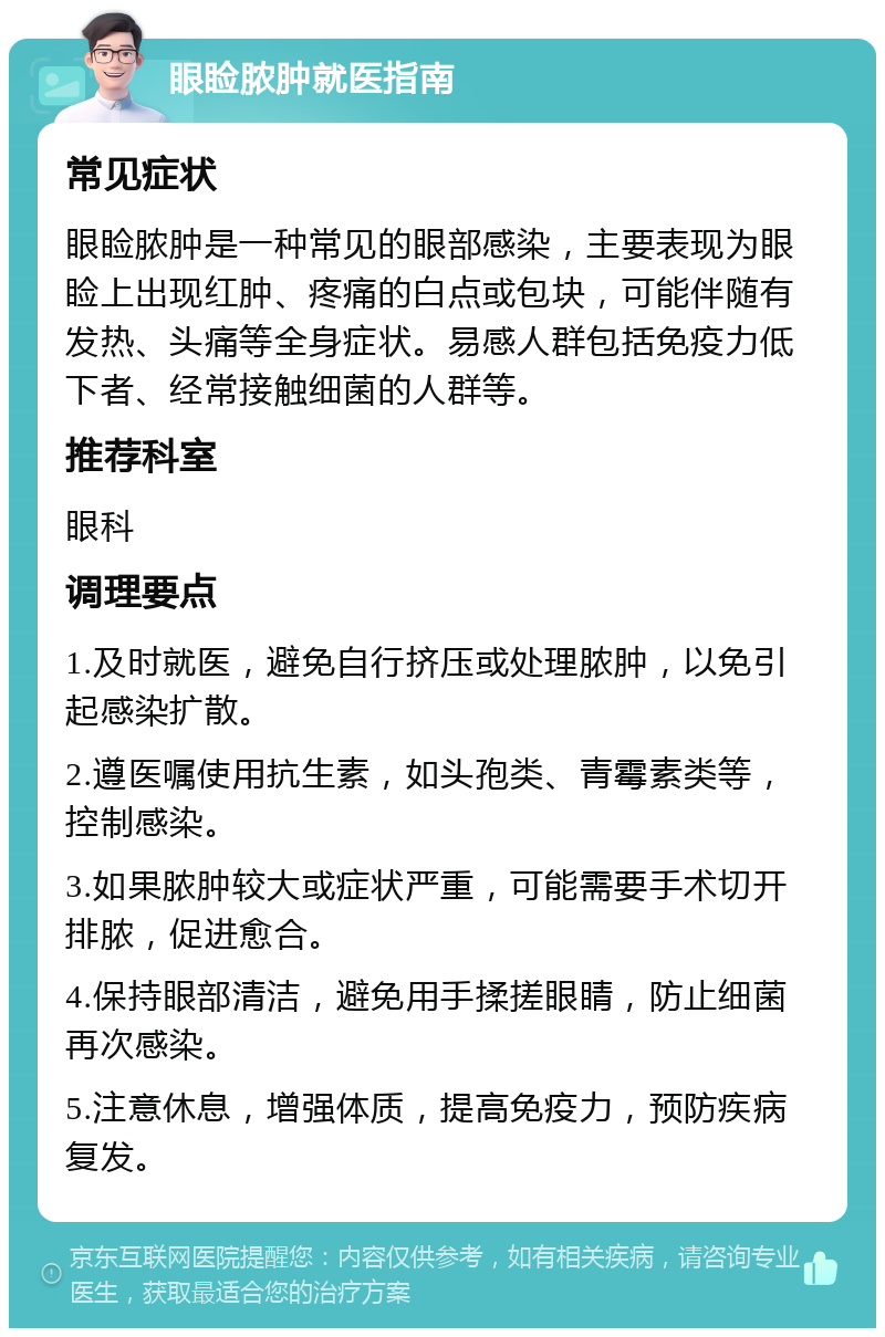 眼睑脓肿就医指南 常见症状 眼睑脓肿是一种常见的眼部感染，主要表现为眼睑上出现红肿、疼痛的白点或包块，可能伴随有发热、头痛等全身症状。易感人群包括免疫力低下者、经常接触细菌的人群等。 推荐科室 眼科 调理要点 1.及时就医，避免自行挤压或处理脓肿，以免引起感染扩散。 2.遵医嘱使用抗生素，如头孢类、青霉素类等，控制感染。 3.如果脓肿较大或症状严重，可能需要手术切开排脓，促进愈合。 4.保持眼部清洁，避免用手揉搓眼睛，防止细菌再次感染。 5.注意休息，增强体质，提高免疫力，预防疾病复发。