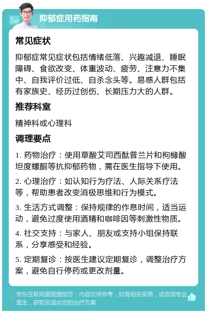 抑郁症用药指南 常见症状 抑郁症常见症状包括情绪低落、兴趣减退、睡眠障碍、食欲改变、体重波动、疲劳、注意力不集中、自我评价过低、自杀念头等。易感人群包括有家族史、经历过创伤、长期压力大的人群。 推荐科室 精神科或心理科 调理要点 1. 药物治疗：使用草酸艾司西酞普兰片和枸櫞酸坦度螺酮等抗抑郁药物，需在医生指导下使用。 2. 心理治疗：如认知行为疗法、人际关系疗法等，帮助患者改变消极思维和行为模式。 3. 生活方式调整：保持规律的作息时间，适当运动，避免过度使用酒精和咖啡因等刺激性物质。 4. 社交支持：与家人、朋友或支持小组保持联系，分享感受和经验。 5. 定期复诊：按医生建议定期复诊，调整治疗方案，避免自行停药或更改剂量。