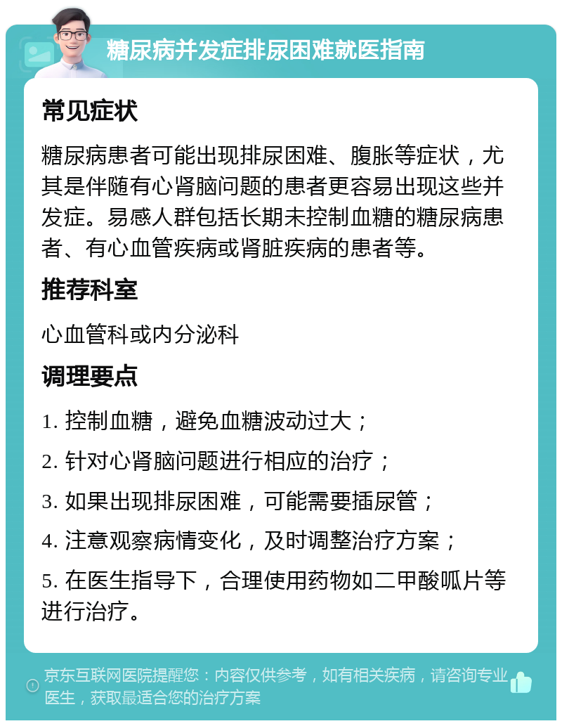 糖尿病并发症排尿困难就医指南 常见症状 糖尿病患者可能出现排尿困难、腹胀等症状，尤其是伴随有心肾脑问题的患者更容易出现这些并发症。易感人群包括长期未控制血糖的糖尿病患者、有心血管疾病或肾脏疾病的患者等。 推荐科室 心血管科或内分泌科 调理要点 1. 控制血糖，避免血糖波动过大； 2. 针对心肾脑问题进行相应的治疗； 3. 如果出现排尿困难，可能需要插尿管； 4. 注意观察病情变化，及时调整治疗方案； 5. 在医生指导下，合理使用药物如二甲酸呱片等进行治疗。