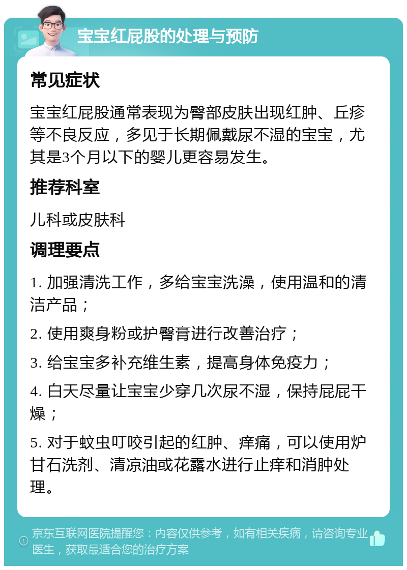 宝宝红屁股的处理与预防 常见症状 宝宝红屁股通常表现为臀部皮肤出现红肿、丘疹等不良反应，多见于长期佩戴尿不湿的宝宝，尤其是3个月以下的婴儿更容易发生。 推荐科室 儿科或皮肤科 调理要点 1. 加强清洗工作，多给宝宝洗澡，使用温和的清洁产品； 2. 使用爽身粉或护臀膏进行改善治疗； 3. 给宝宝多补充维生素，提高身体免疫力； 4. 白天尽量让宝宝少穿几次尿不湿，保持屁屁干燥； 5. 对于蚊虫叮咬引起的红肿、痒痛，可以使用炉甘石洗剂、清凉油或花露水进行止痒和消肿处理。