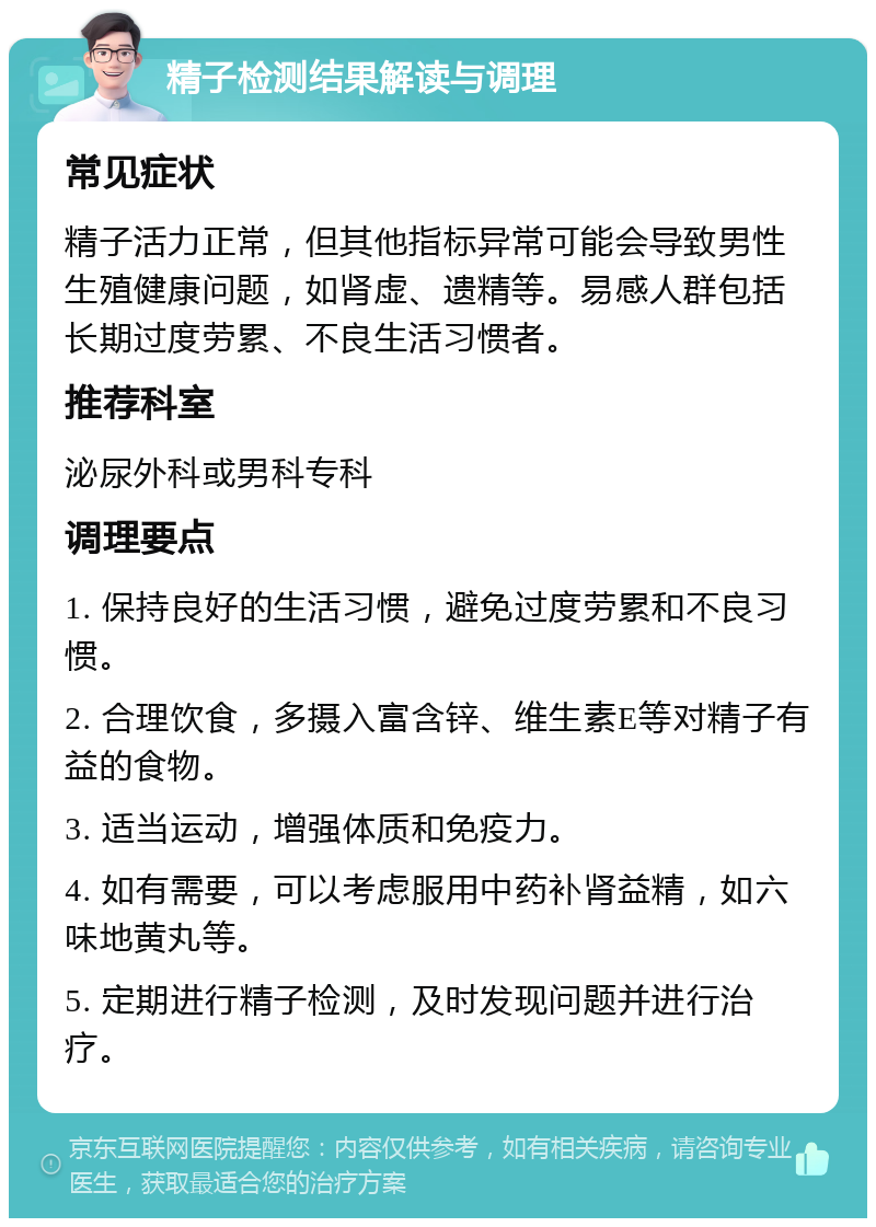 精子检测结果解读与调理 常见症状 精子活力正常，但其他指标异常可能会导致男性生殖健康问题，如肾虚、遗精等。易感人群包括长期过度劳累、不良生活习惯者。 推荐科室 泌尿外科或男科专科 调理要点 1. 保持良好的生活习惯，避免过度劳累和不良习惯。 2. 合理饮食，多摄入富含锌、维生素E等对精子有益的食物。 3. 适当运动，增强体质和免疫力。 4. 如有需要，可以考虑服用中药补肾益精，如六味地黄丸等。 5. 定期进行精子检测，及时发现问题并进行治疗。