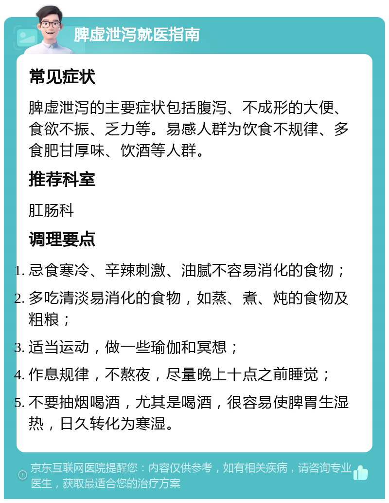 脾虚泄泻就医指南 常见症状 脾虚泄泻的主要症状包括腹泻、不成形的大便、食欲不振、乏力等。易感人群为饮食不规律、多食肥甘厚味、饮酒等人群。 推荐科室 肛肠科 调理要点 忌食寒冷、辛辣刺激、油腻不容易消化的食物； 多吃清淡易消化的食物，如蒸、煮、炖的食物及粗粮； 适当运动，做一些瑜伽和冥想； 作息规律，不熬夜，尽量晚上十点之前睡觉； 不要抽烟喝酒，尤其是喝酒，很容易使脾胃生湿热，日久转化为寒湿。