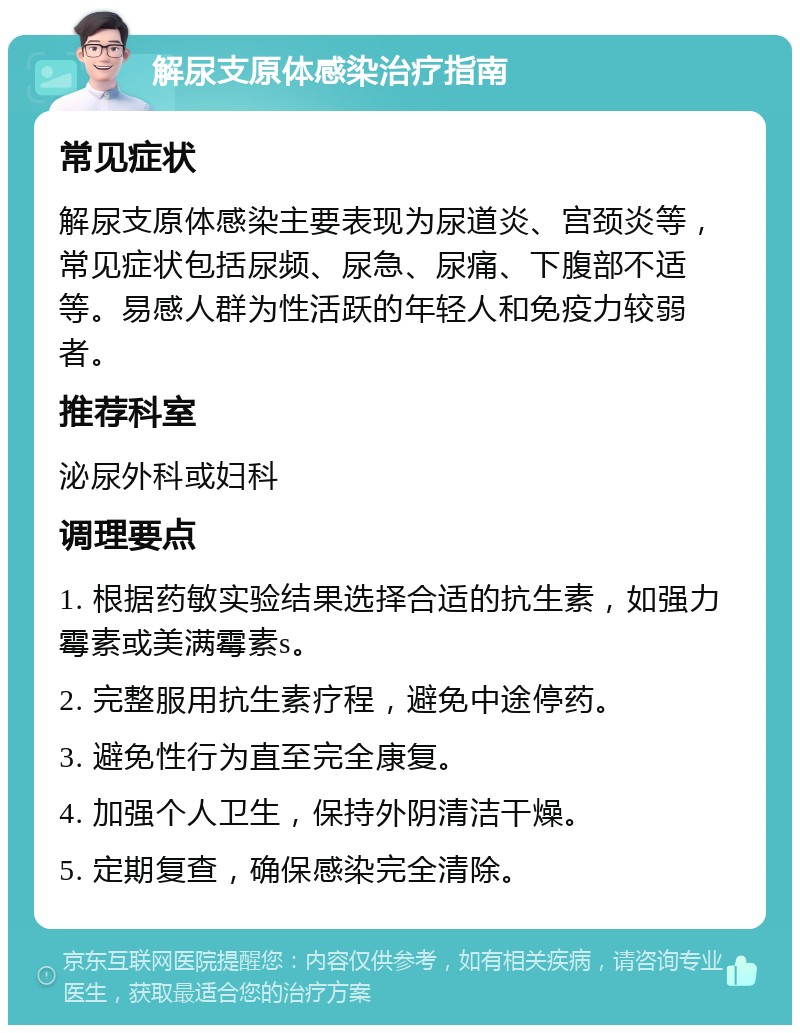 解尿支原体感染治疗指南 常见症状 解尿支原体感染主要表现为尿道炎、宫颈炎等，常见症状包括尿频、尿急、尿痛、下腹部不适等。易感人群为性活跃的年轻人和免疫力较弱者。 推荐科室 泌尿外科或妇科 调理要点 1. 根据药敏实验结果选择合适的抗生素，如强力霉素或美满霉素s。 2. 完整服用抗生素疗程，避免中途停药。 3. 避免性行为直至完全康复。 4. 加强个人卫生，保持外阴清洁干燥。 5. 定期复查，确保感染完全清除。