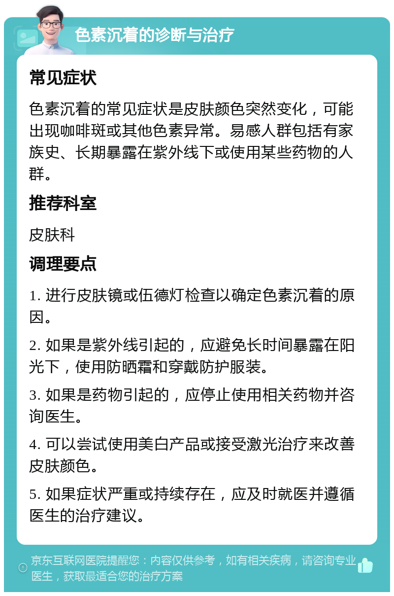 色素沉着的诊断与治疗 常见症状 色素沉着的常见症状是皮肤颜色突然变化，可能出现咖啡斑或其他色素异常。易感人群包括有家族史、长期暴露在紫外线下或使用某些药物的人群。 推荐科室 皮肤科 调理要点 1. 进行皮肤镜或伍德灯检查以确定色素沉着的原因。 2. 如果是紫外线引起的，应避免长时间暴露在阳光下，使用防晒霜和穿戴防护服装。 3. 如果是药物引起的，应停止使用相关药物并咨询医生。 4. 可以尝试使用美白产品或接受激光治疗来改善皮肤颜色。 5. 如果症状严重或持续存在，应及时就医并遵循医生的治疗建议。