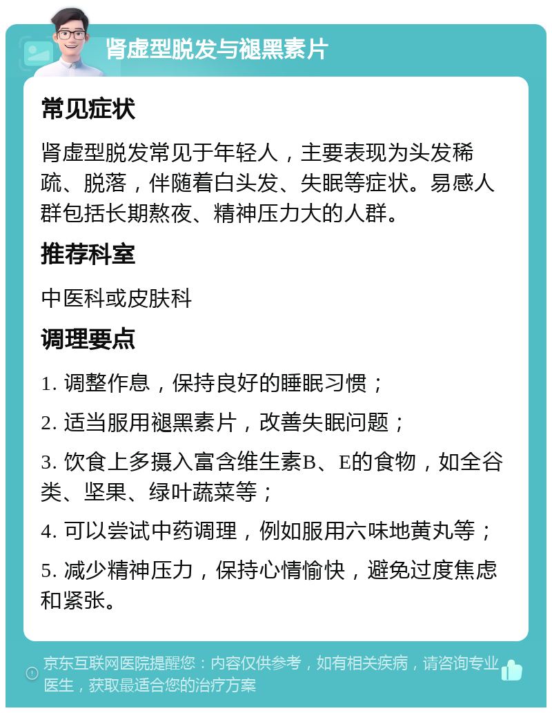 肾虚型脱发与褪黑素片 常见症状 肾虚型脱发常见于年轻人，主要表现为头发稀疏、脱落，伴随着白头发、失眠等症状。易感人群包括长期熬夜、精神压力大的人群。 推荐科室 中医科或皮肤科 调理要点 1. 调整作息，保持良好的睡眠习惯； 2. 适当服用褪黑素片，改善失眠问题； 3. 饮食上多摄入富含维生素B、E的食物，如全谷类、坚果、绿叶蔬菜等； 4. 可以尝试中药调理，例如服用六味地黄丸等； 5. 减少精神压力，保持心情愉快，避免过度焦虑和紧张。