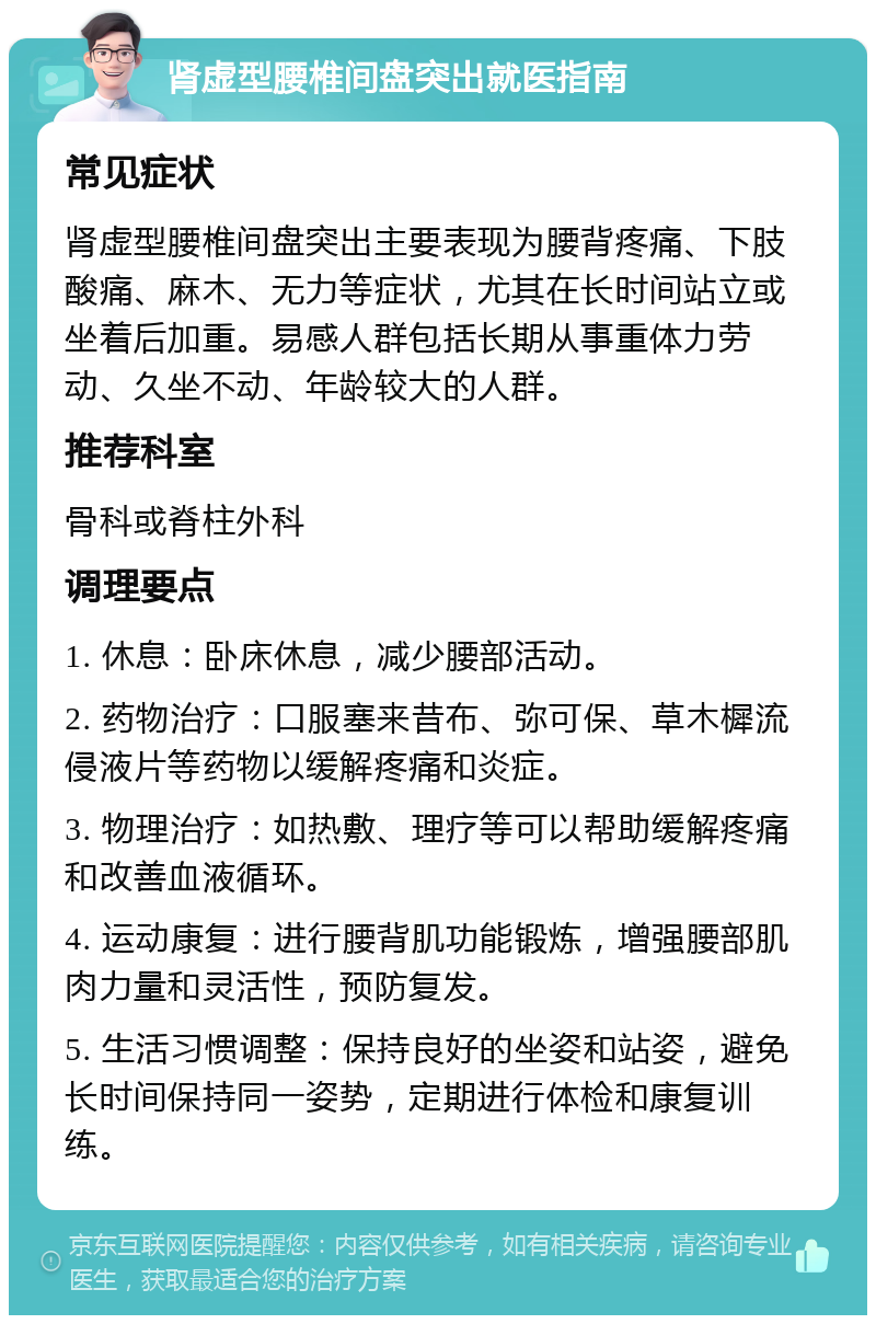 肾虚型腰椎间盘突出就医指南 常见症状 肾虚型腰椎间盘突出主要表现为腰背疼痛、下肢酸痛、麻木、无力等症状，尤其在长时间站立或坐着后加重。易感人群包括长期从事重体力劳动、久坐不动、年龄较大的人群。 推荐科室 骨科或脊柱外科 调理要点 1. 休息：卧床休息，减少腰部活动。 2. 药物治疗：口服塞来昔布、弥可保、草木樨流侵液片等药物以缓解疼痛和炎症。 3. 物理治疗：如热敷、理疗等可以帮助缓解疼痛和改善血液循环。 4. 运动康复：进行腰背肌功能锻炼，增强腰部肌肉力量和灵活性，预防复发。 5. 生活习惯调整：保持良好的坐姿和站姿，避免长时间保持同一姿势，定期进行体检和康复训练。