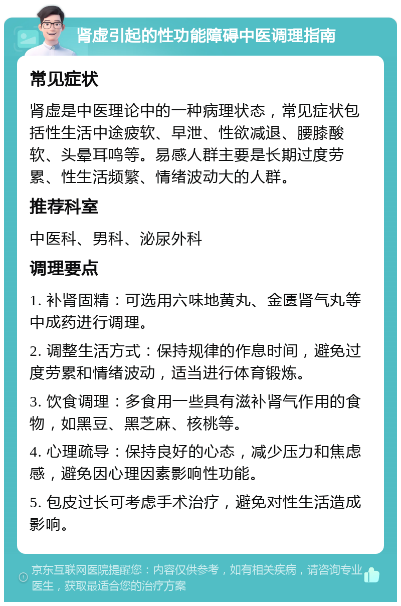 肾虚引起的性功能障碍中医调理指南 常见症状 肾虚是中医理论中的一种病理状态，常见症状包括性生活中途疲软、早泄、性欲减退、腰膝酸软、头晕耳鸣等。易感人群主要是长期过度劳累、性生活频繁、情绪波动大的人群。 推荐科室 中医科、男科、泌尿外科 调理要点 1. 补肾固精：可选用六味地黄丸、金匮肾气丸等中成药进行调理。 2. 调整生活方式：保持规律的作息时间，避免过度劳累和情绪波动，适当进行体育锻炼。 3. 饮食调理：多食用一些具有滋补肾气作用的食物，如黑豆、黑芝麻、核桃等。 4. 心理疏导：保持良好的心态，减少压力和焦虑感，避免因心理因素影响性功能。 5. 包皮过长可考虑手术治疗，避免对性生活造成影响。