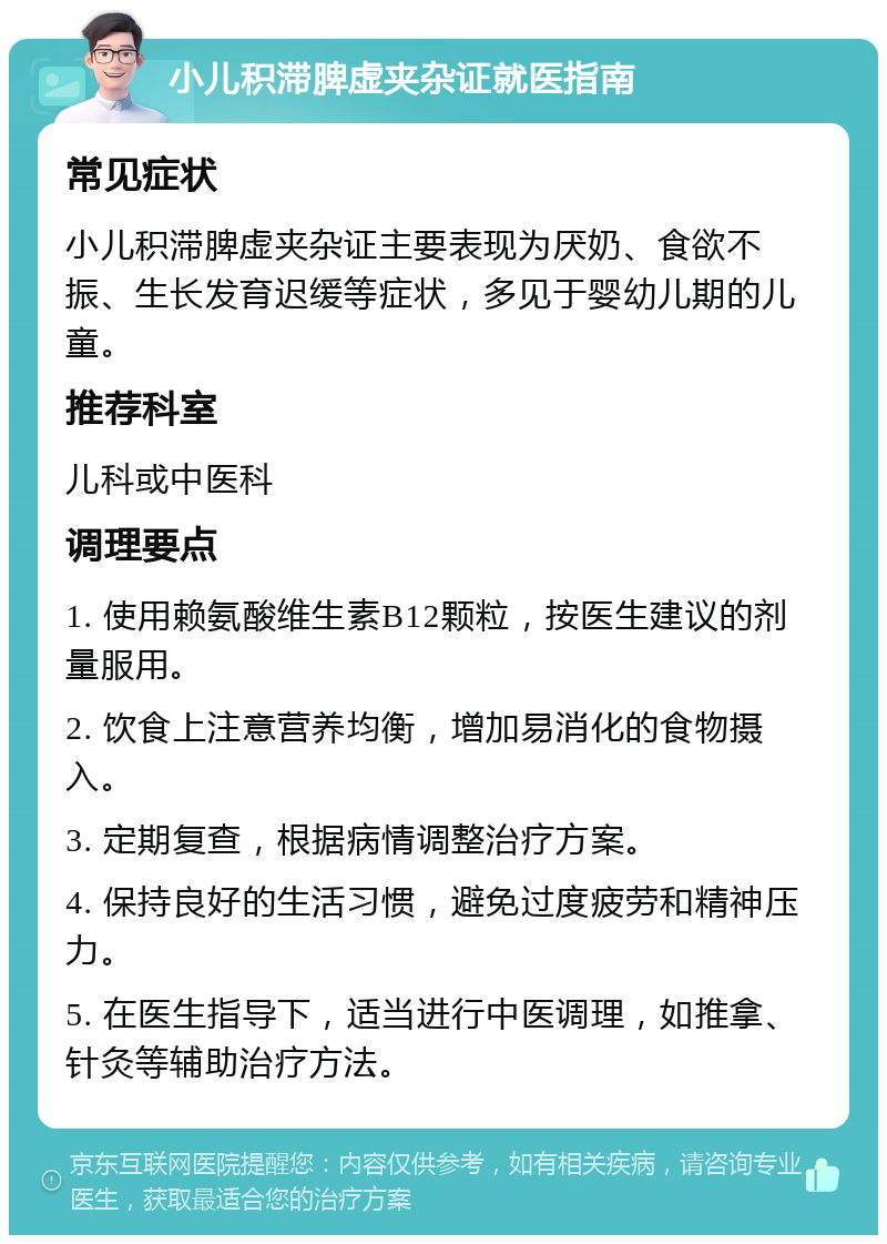 小儿积滞脾虚夹杂证就医指南 常见症状 小儿积滞脾虚夹杂证主要表现为厌奶、食欲不振、生长发育迟缓等症状，多见于婴幼儿期的儿童。 推荐科室 儿科或中医科 调理要点 1. 使用赖氨酸维生素B12颗粒，按医生建议的剂量服用。 2. 饮食上注意营养均衡，增加易消化的食物摄入。 3. 定期复查，根据病情调整治疗方案。 4. 保持良好的生活习惯，避免过度疲劳和精神压力。 5. 在医生指导下，适当进行中医调理，如推拿、针灸等辅助治疗方法。