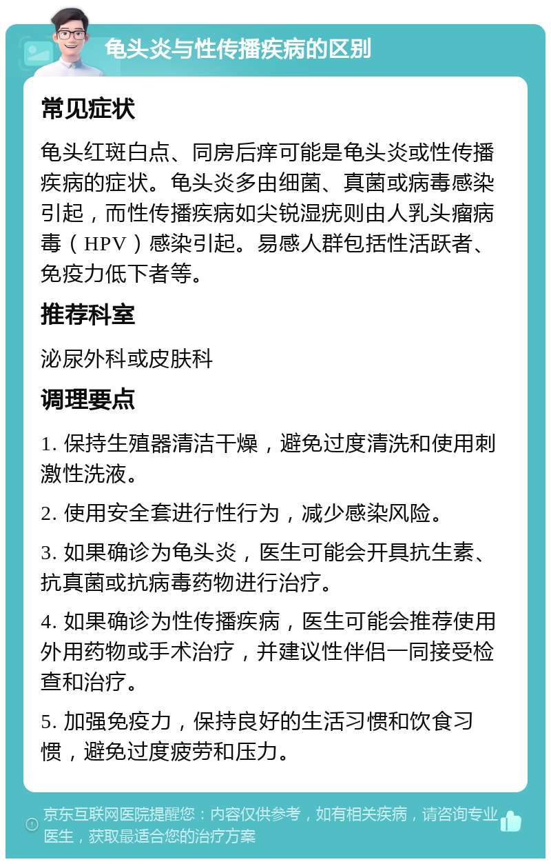 龟头炎与性传播疾病的区别 常见症状 龟头红斑白点、同房后痒可能是龟头炎或性传播疾病的症状。龟头炎多由细菌、真菌或病毒感染引起，而性传播疾病如尖锐湿疣则由人乳头瘤病毒（HPV）感染引起。易感人群包括性活跃者、免疫力低下者等。 推荐科室 泌尿外科或皮肤科 调理要点 1. 保持生殖器清洁干燥，避免过度清洗和使用刺激性洗液。 2. 使用安全套进行性行为，减少感染风险。 3. 如果确诊为龟头炎，医生可能会开具抗生素、抗真菌或抗病毒药物进行治疗。 4. 如果确诊为性传播疾病，医生可能会推荐使用外用药物或手术治疗，并建议性伴侣一同接受检查和治疗。 5. 加强免疫力，保持良好的生活习惯和饮食习惯，避免过度疲劳和压力。