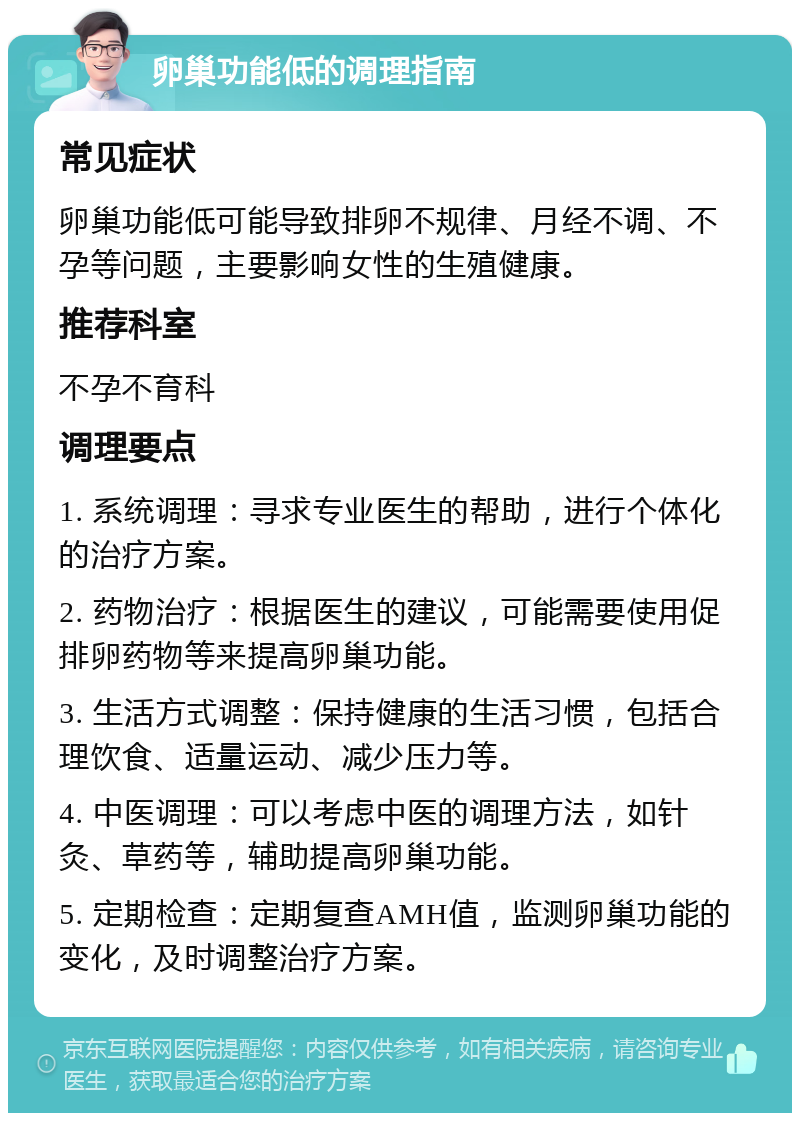 卵巢功能低的调理指南 常见症状 卵巢功能低可能导致排卵不规律、月经不调、不孕等问题，主要影响女性的生殖健康。 推荐科室 不孕不育科 调理要点 1. 系统调理：寻求专业医生的帮助，进行个体化的治疗方案。 2. 药物治疗：根据医生的建议，可能需要使用促排卵药物等来提高卵巢功能。 3. 生活方式调整：保持健康的生活习惯，包括合理饮食、适量运动、减少压力等。 4. 中医调理：可以考虑中医的调理方法，如针灸、草药等，辅助提高卵巢功能。 5. 定期检查：定期复查AMH值，监测卵巢功能的变化，及时调整治疗方案。