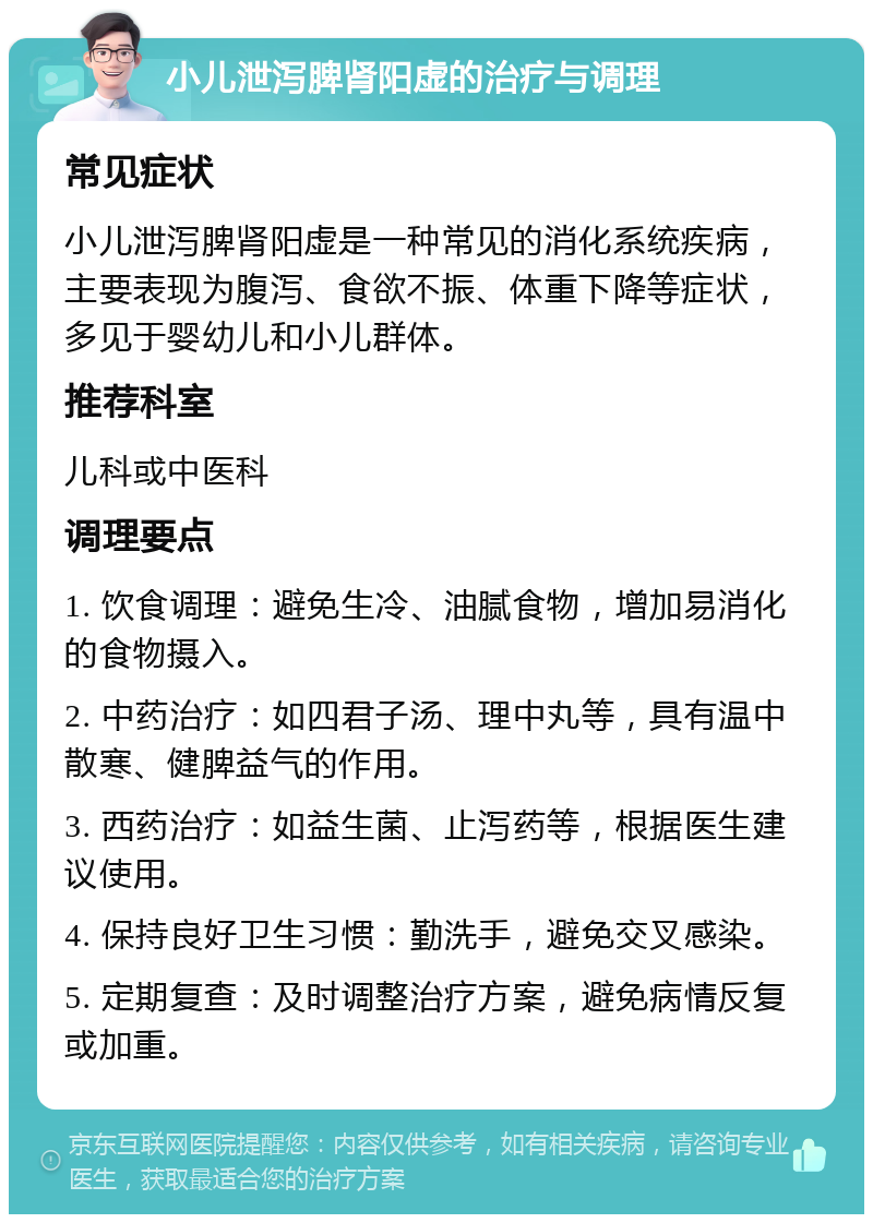 小儿泄泻脾肾阳虚的治疗与调理 常见症状 小儿泄泻脾肾阳虚是一种常见的消化系统疾病，主要表现为腹泻、食欲不振、体重下降等症状，多见于婴幼儿和小儿群体。 推荐科室 儿科或中医科 调理要点 1. 饮食调理：避免生冷、油腻食物，增加易消化的食物摄入。 2. 中药治疗：如四君子汤、理中丸等，具有温中散寒、健脾益气的作用。 3. 西药治疗：如益生菌、止泻药等，根据医生建议使用。 4. 保持良好卫生习惯：勤洗手，避免交叉感染。 5. 定期复查：及时调整治疗方案，避免病情反复或加重。