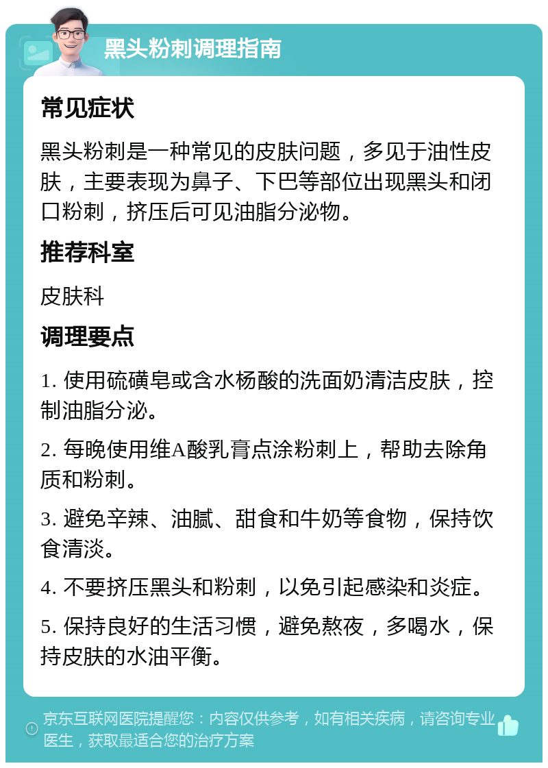 黑头粉刺调理指南 常见症状 黑头粉刺是一种常见的皮肤问题，多见于油性皮肤，主要表现为鼻子、下巴等部位出现黑头和闭口粉刺，挤压后可见油脂分泌物。 推荐科室 皮肤科 调理要点 1. 使用硫磺皂或含水杨酸的洗面奶清洁皮肤，控制油脂分泌。 2. 每晚使用维A酸乳膏点涂粉刺上，帮助去除角质和粉刺。 3. 避免辛辣、油腻、甜食和牛奶等食物，保持饮食清淡。 4. 不要挤压黑头和粉刺，以免引起感染和炎症。 5. 保持良好的生活习惯，避免熬夜，多喝水，保持皮肤的水油平衡。