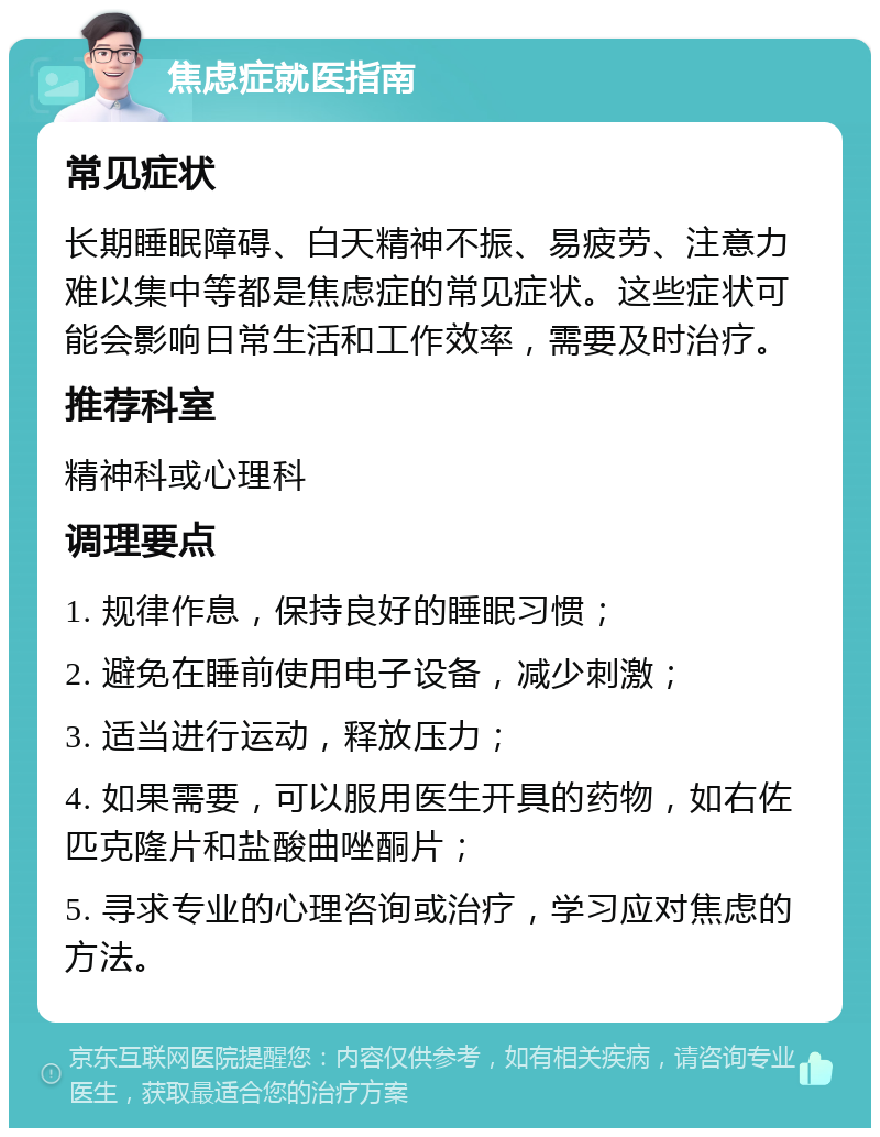 焦虑症就医指南 常见症状 长期睡眠障碍、白天精神不振、易疲劳、注意力难以集中等都是焦虑症的常见症状。这些症状可能会影响日常生活和工作效率，需要及时治疗。 推荐科室 精神科或心理科 调理要点 1. 规律作息，保持良好的睡眠习惯； 2. 避免在睡前使用电子设备，减少刺激； 3. 适当进行运动，释放压力； 4. 如果需要，可以服用医生开具的药物，如右佐匹克隆片和盐酸曲唑酮片； 5. 寻求专业的心理咨询或治疗，学习应对焦虑的方法。