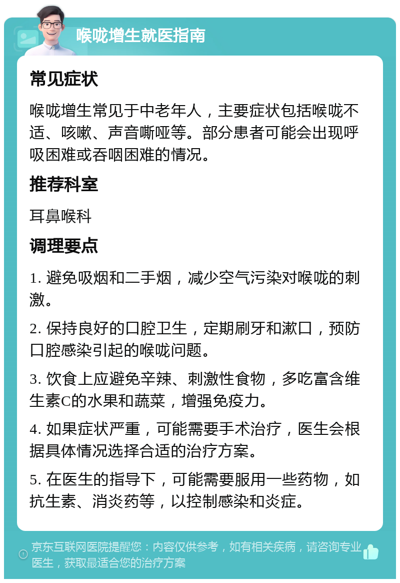 喉咙增生就医指南 常见症状 喉咙增生常见于中老年人，主要症状包括喉咙不适、咳嗽、声音嘶哑等。部分患者可能会出现呼吸困难或吞咽困难的情况。 推荐科室 耳鼻喉科 调理要点 1. 避免吸烟和二手烟，减少空气污染对喉咙的刺激。 2. 保持良好的口腔卫生，定期刷牙和漱口，预防口腔感染引起的喉咙问题。 3. 饮食上应避免辛辣、刺激性食物，多吃富含维生素C的水果和蔬菜，增强免疫力。 4. 如果症状严重，可能需要手术治疗，医生会根据具体情况选择合适的治疗方案。 5. 在医生的指导下，可能需要服用一些药物，如抗生素、消炎药等，以控制感染和炎症。