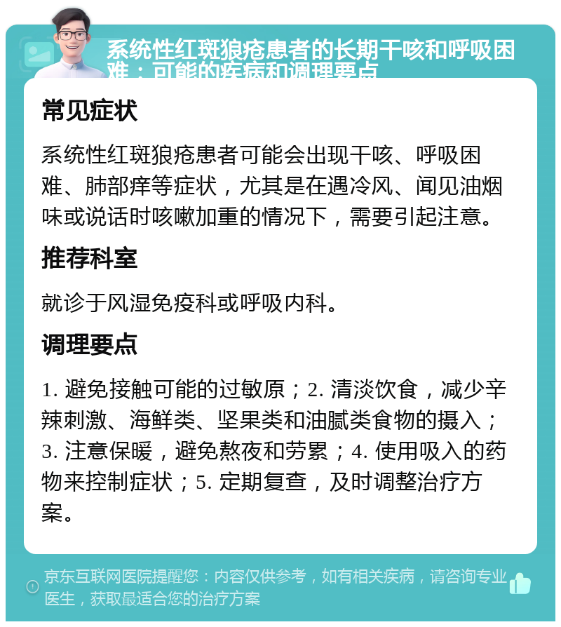 系统性红斑狼疮患者的长期干咳和呼吸困难：可能的疾病和调理要点 常见症状 系统性红斑狼疮患者可能会出现干咳、呼吸困难、肺部痒等症状，尤其是在遇冷风、闻见油烟味或说话时咳嗽加重的情况下，需要引起注意。 推荐科室 就诊于风湿免疫科或呼吸内科。 调理要点 1. 避免接触可能的过敏原；2. 清淡饮食，减少辛辣刺激、海鲜类、坚果类和油腻类食物的摄入；3. 注意保暖，避免熬夜和劳累；4. 使用吸入的药物来控制症状；5. 定期复查，及时调整治疗方案。