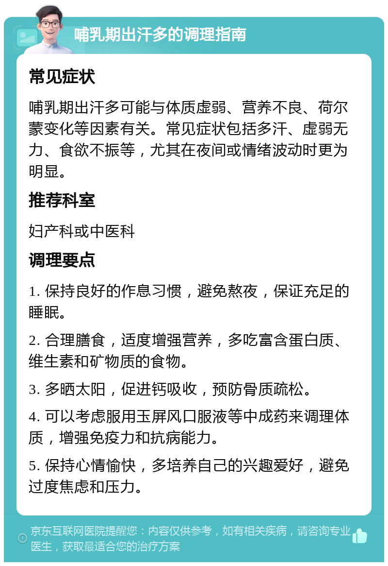 哺乳期出汗多的调理指南 常见症状 哺乳期出汗多可能与体质虚弱、营养不良、荷尔蒙变化等因素有关。常见症状包括多汗、虚弱无力、食欲不振等，尤其在夜间或情绪波动时更为明显。 推荐科室 妇产科或中医科 调理要点 1. 保持良好的作息习惯，避免熬夜，保证充足的睡眠。 2. 合理膳食，适度增强营养，多吃富含蛋白质、维生素和矿物质的食物。 3. 多晒太阳，促进钙吸收，预防骨质疏松。 4. 可以考虑服用玉屏风口服液等中成药来调理体质，增强免疫力和抗病能力。 5. 保持心情愉快，多培养自己的兴趣爱好，避免过度焦虑和压力。