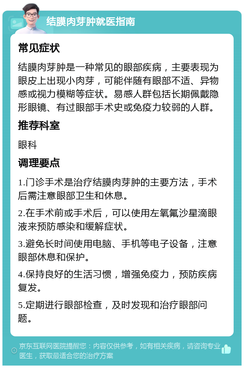 结膜肉芽肿就医指南 常见症状 结膜肉芽肿是一种常见的眼部疾病，主要表现为眼皮上出现小肉芽，可能伴随有眼部不适、异物感或视力模糊等症状。易感人群包括长期佩戴隐形眼镜、有过眼部手术史或免疫力较弱的人群。 推荐科室 眼科 调理要点 1.门诊手术是治疗结膜肉芽肿的主要方法，手术后需注意眼部卫生和休息。 2.在手术前或手术后，可以使用左氧氟沙星滴眼液来预防感染和缓解症状。 3.避免长时间使用电脑、手机等电子设备，注意眼部休息和保护。 4.保持良好的生活习惯，增强免疫力，预防疾病复发。 5.定期进行眼部检查，及时发现和治疗眼部问题。