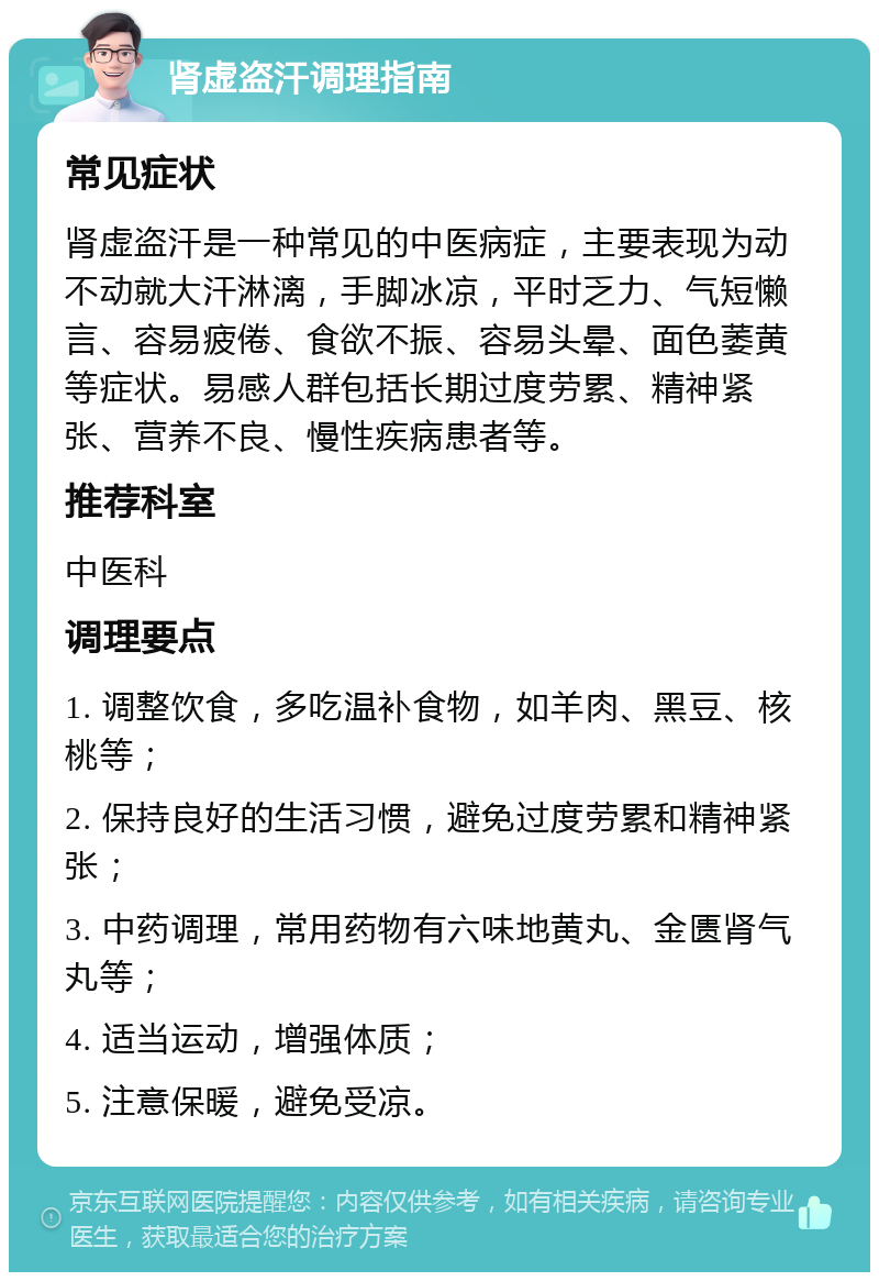 肾虚盗汗调理指南 常见症状 肾虚盗汗是一种常见的中医病症，主要表现为动不动就大汗淋漓，手脚冰凉，平时乏力、气短懒言、容易疲倦、食欲不振、容易头晕、面色萎黄等症状。易感人群包括长期过度劳累、精神紧张、营养不良、慢性疾病患者等。 推荐科室 中医科 调理要点 1. 调整饮食，多吃温补食物，如羊肉、黑豆、核桃等； 2. 保持良好的生活习惯，避免过度劳累和精神紧张； 3. 中药调理，常用药物有六味地黄丸、金匮肾气丸等； 4. 适当运动，增强体质； 5. 注意保暖，避免受凉。