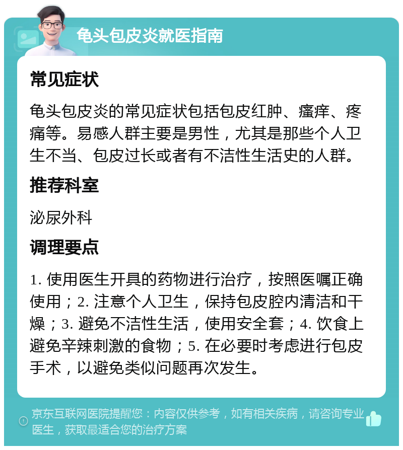 龟头包皮炎就医指南 常见症状 龟头包皮炎的常见症状包括包皮红肿、瘙痒、疼痛等。易感人群主要是男性，尤其是那些个人卫生不当、包皮过长或者有不洁性生活史的人群。 推荐科室 泌尿外科 调理要点 1. 使用医生开具的药物进行治疗，按照医嘱正确使用；2. 注意个人卫生，保持包皮腔内清洁和干燥；3. 避免不洁性生活，使用安全套；4. 饮食上避免辛辣刺激的食物；5. 在必要时考虑进行包皮手术，以避免类似问题再次发生。