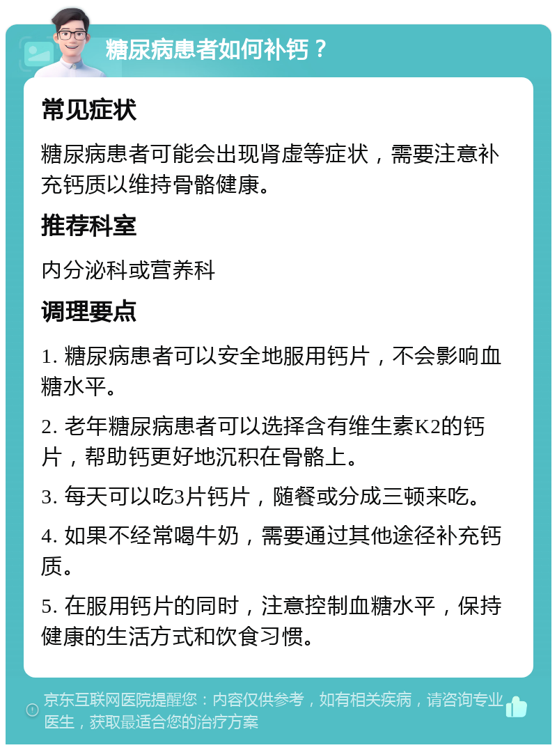 糖尿病患者如何补钙？ 常见症状 糖尿病患者可能会出现肾虚等症状，需要注意补充钙质以维持骨骼健康。 推荐科室 内分泌科或营养科 调理要点 1. 糖尿病患者可以安全地服用钙片，不会影响血糖水平。 2. 老年糖尿病患者可以选择含有维生素K2的钙片，帮助钙更好地沉积在骨骼上。 3. 每天可以吃3片钙片，随餐或分成三顿来吃。 4. 如果不经常喝牛奶，需要通过其他途径补充钙质。 5. 在服用钙片的同时，注意控制血糖水平，保持健康的生活方式和饮食习惯。