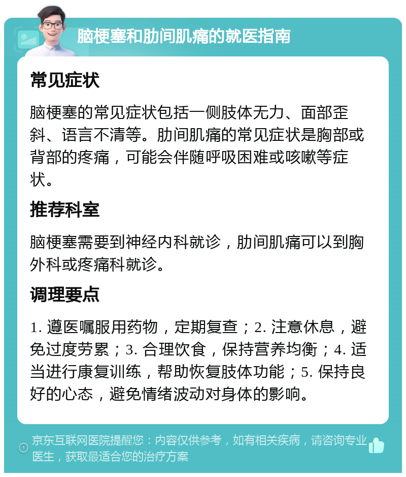 脑梗塞和肋间肌痛的就医指南 常见症状 脑梗塞的常见症状包括一侧肢体无力、面部歪斜、语言不清等。肋间肌痛的常见症状是胸部或背部的疼痛，可能会伴随呼吸困难或咳嗽等症状。 推荐科室 脑梗塞需要到神经内科就诊，肋间肌痛可以到胸外科或疼痛科就诊。 调理要点 1. 遵医嘱服用药物，定期复查；2. 注意休息，避免过度劳累；3. 合理饮食，保持营养均衡；4. 适当进行康复训练，帮助恢复肢体功能；5. 保持良好的心态，避免情绪波动对身体的影响。