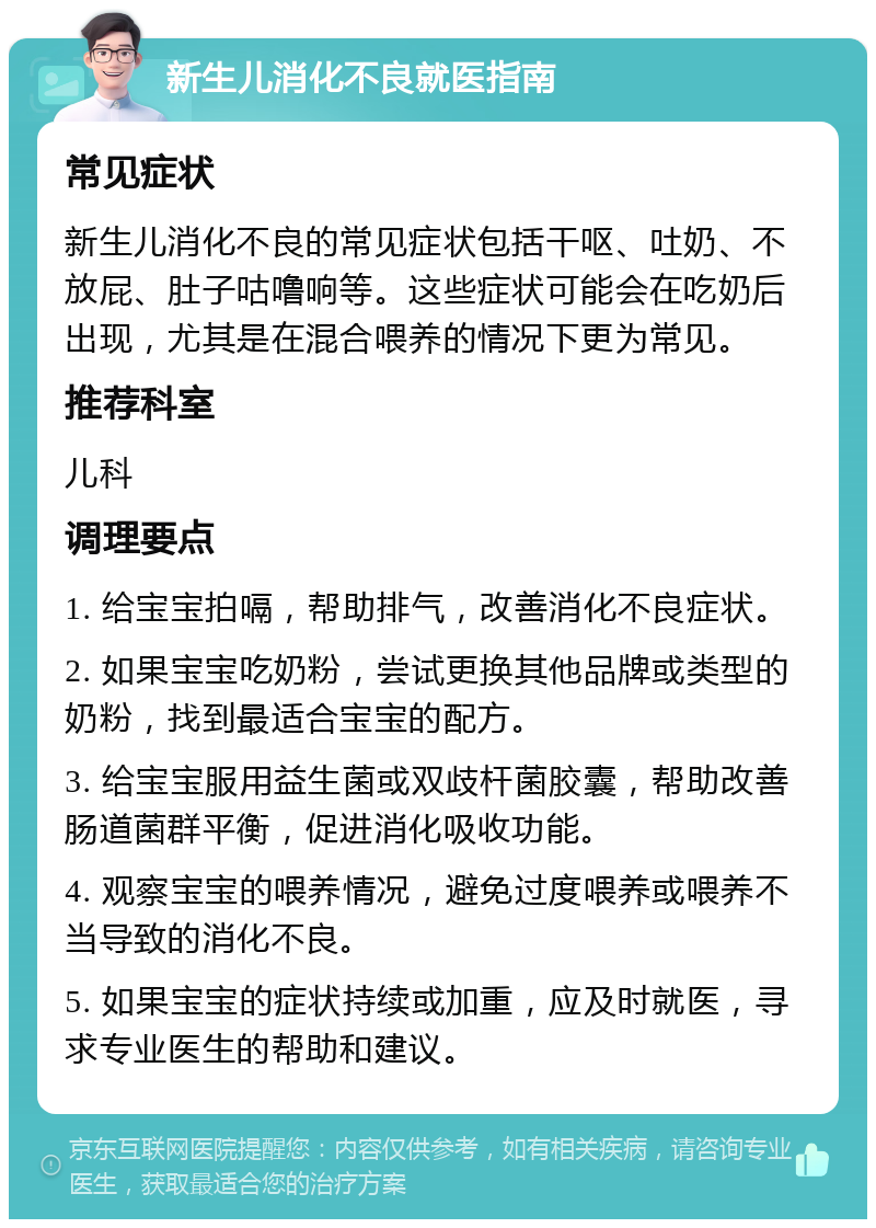 新生儿消化不良就医指南 常见症状 新生儿消化不良的常见症状包括干呕、吐奶、不放屁、肚子咕噜响等。这些症状可能会在吃奶后出现，尤其是在混合喂养的情况下更为常见。 推荐科室 儿科 调理要点 1. 给宝宝拍嗝，帮助排气，改善消化不良症状。 2. 如果宝宝吃奶粉，尝试更换其他品牌或类型的奶粉，找到最适合宝宝的配方。 3. 给宝宝服用益生菌或双歧杆菌胶囊，帮助改善肠道菌群平衡，促进消化吸收功能。 4. 观察宝宝的喂养情况，避免过度喂养或喂养不当导致的消化不良。 5. 如果宝宝的症状持续或加重，应及时就医，寻求专业医生的帮助和建议。