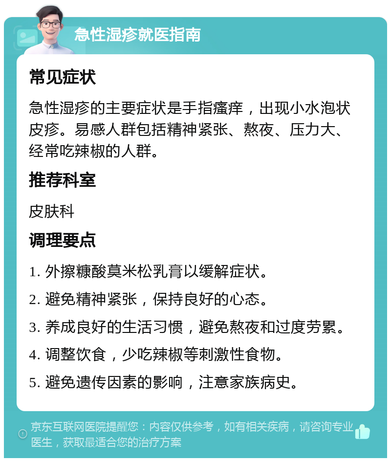 急性湿疹就医指南 常见症状 急性湿疹的主要症状是手指瘙痒，出现小水泡状皮疹。易感人群包括精神紧张、熬夜、压力大、经常吃辣椒的人群。 推荐科室 皮肤科 调理要点 1. 外擦糠酸莫米松乳膏以缓解症状。 2. 避免精神紧张，保持良好的心态。 3. 养成良好的生活习惯，避免熬夜和过度劳累。 4. 调整饮食，少吃辣椒等刺激性食物。 5. 避免遗传因素的影响，注意家族病史。