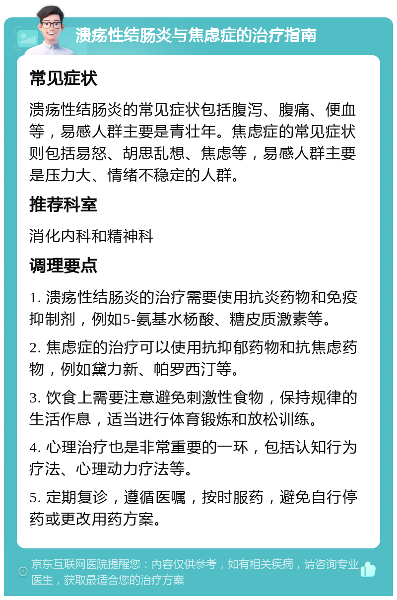 溃疡性结肠炎与焦虑症的治疗指南 常见症状 溃疡性结肠炎的常见症状包括腹泻、腹痛、便血等，易感人群主要是青壮年。焦虑症的常见症状则包括易怒、胡思乱想、焦虑等，易感人群主要是压力大、情绪不稳定的人群。 推荐科室 消化内科和精神科 调理要点 1. 溃疡性结肠炎的治疗需要使用抗炎药物和免疫抑制剂，例如5-氨基水杨酸、糖皮质激素等。 2. 焦虑症的治疗可以使用抗抑郁药物和抗焦虑药物，例如黛力新、帕罗西汀等。 3. 饮食上需要注意避免刺激性食物，保持规律的生活作息，适当进行体育锻炼和放松训练。 4. 心理治疗也是非常重要的一环，包括认知行为疗法、心理动力疗法等。 5. 定期复诊，遵循医嘱，按时服药，避免自行停药或更改用药方案。