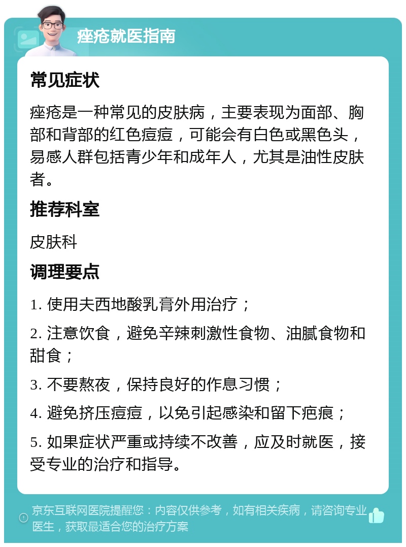 痤疮就医指南 常见症状 痤疮是一种常见的皮肤病，主要表现为面部、胸部和背部的红色痘痘，可能会有白色或黑色头，易感人群包括青少年和成年人，尤其是油性皮肤者。 推荐科室 皮肤科 调理要点 1. 使用夫西地酸乳膏外用治疗； 2. 注意饮食，避免辛辣刺激性食物、油腻食物和甜食； 3. 不要熬夜，保持良好的作息习惯； 4. 避免挤压痘痘，以免引起感染和留下疤痕； 5. 如果症状严重或持续不改善，应及时就医，接受专业的治疗和指导。