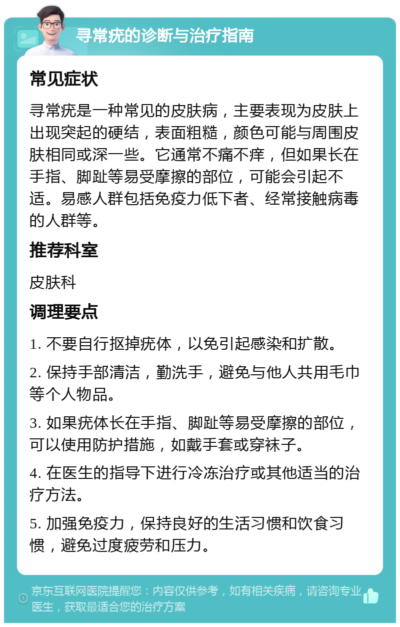 寻常疣的诊断与治疗指南 常见症状 寻常疣是一种常见的皮肤病，主要表现为皮肤上出现突起的硬结，表面粗糙，颜色可能与周围皮肤相同或深一些。它通常不痛不痒，但如果长在手指、脚趾等易受摩擦的部位，可能会引起不适。易感人群包括免疫力低下者、经常接触病毒的人群等。 推荐科室 皮肤科 调理要点 1. 不要自行抠掉疣体，以免引起感染和扩散。 2. 保持手部清洁，勤洗手，避免与他人共用毛巾等个人物品。 3. 如果疣体长在手指、脚趾等易受摩擦的部位，可以使用防护措施，如戴手套或穿袜子。 4. 在医生的指导下进行冷冻治疗或其他适当的治疗方法。 5. 加强免疫力，保持良好的生活习惯和饮食习惯，避免过度疲劳和压力。