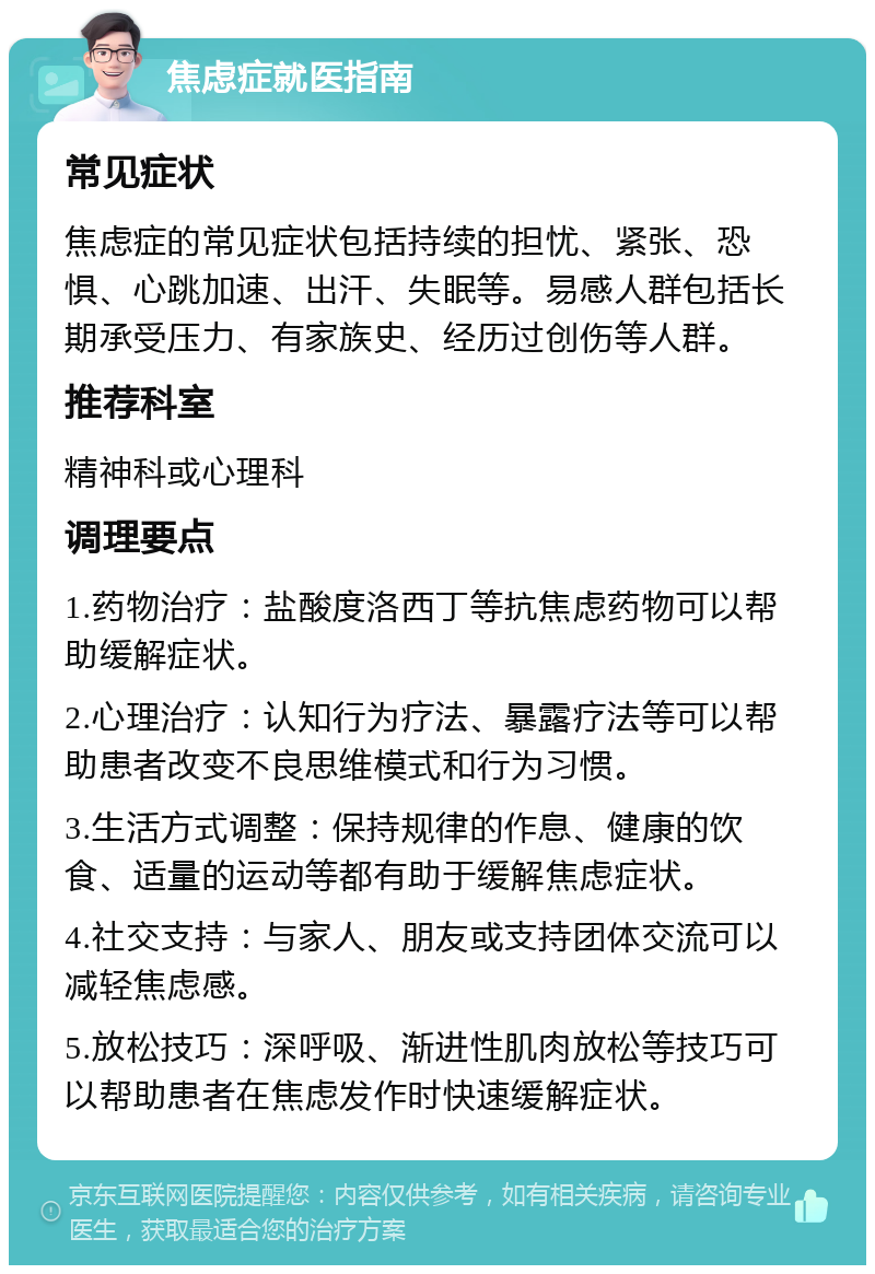 焦虑症就医指南 常见症状 焦虑症的常见症状包括持续的担忧、紧张、恐惧、心跳加速、出汗、失眠等。易感人群包括长期承受压力、有家族史、经历过创伤等人群。 推荐科室 精神科或心理科 调理要点 1.药物治疗：盐酸度洛西丁等抗焦虑药物可以帮助缓解症状。 2.心理治疗：认知行为疗法、暴露疗法等可以帮助患者改变不良思维模式和行为习惯。 3.生活方式调整：保持规律的作息、健康的饮食、适量的运动等都有助于缓解焦虑症状。 4.社交支持：与家人、朋友或支持团体交流可以减轻焦虑感。 5.放松技巧：深呼吸、渐进性肌肉放松等技巧可以帮助患者在焦虑发作时快速缓解症状。