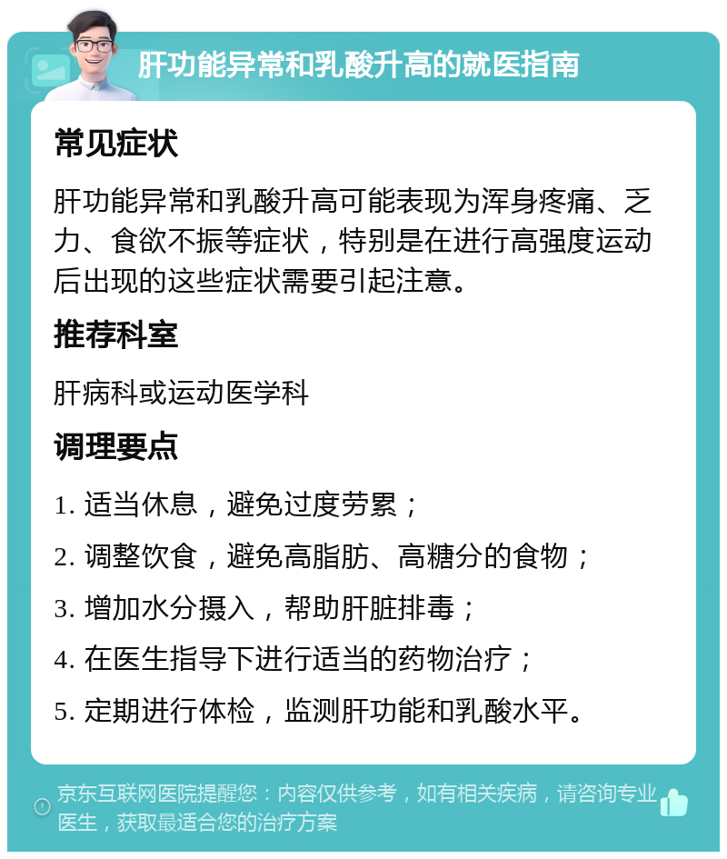 肝功能异常和乳酸升高的就医指南 常见症状 肝功能异常和乳酸升高可能表现为浑身疼痛、乏力、食欲不振等症状，特别是在进行高强度运动后出现的这些症状需要引起注意。 推荐科室 肝病科或运动医学科 调理要点 1. 适当休息，避免过度劳累； 2. 调整饮食，避免高脂肪、高糖分的食物； 3. 增加水分摄入，帮助肝脏排毒； 4. 在医生指导下进行适当的药物治疗； 5. 定期进行体检，监测肝功能和乳酸水平。