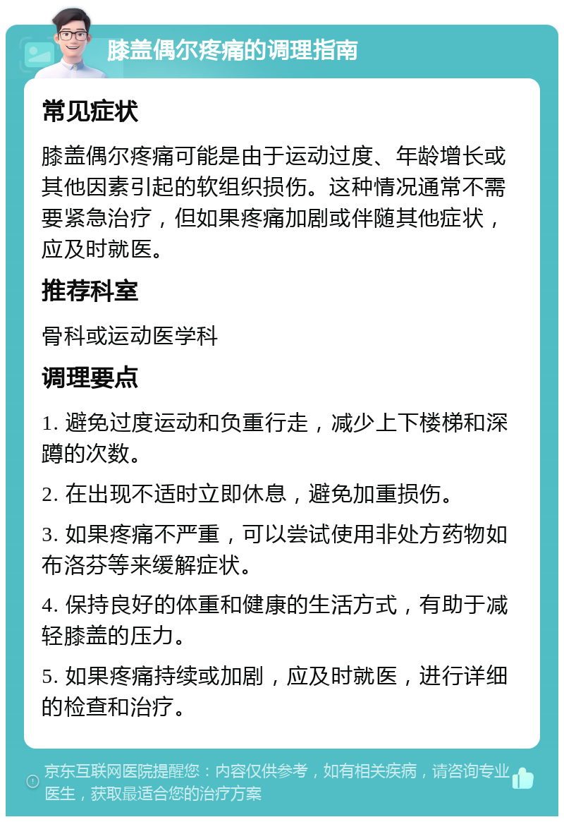 膝盖偶尔疼痛的调理指南 常见症状 膝盖偶尔疼痛可能是由于运动过度、年龄增长或其他因素引起的软组织损伤。这种情况通常不需要紧急治疗，但如果疼痛加剧或伴随其他症状，应及时就医。 推荐科室 骨科或运动医学科 调理要点 1. 避免过度运动和负重行走，减少上下楼梯和深蹲的次数。 2. 在出现不适时立即休息，避免加重损伤。 3. 如果疼痛不严重，可以尝试使用非处方药物如布洛芬等来缓解症状。 4. 保持良好的体重和健康的生活方式，有助于减轻膝盖的压力。 5. 如果疼痛持续或加剧，应及时就医，进行详细的检查和治疗。