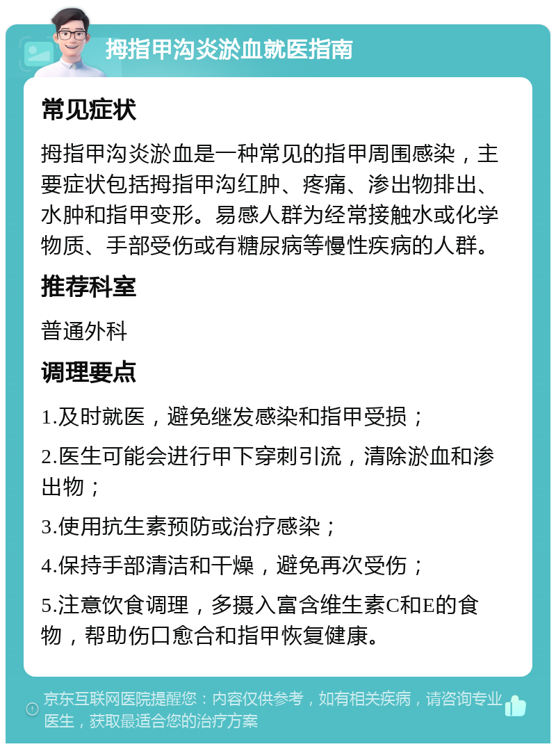 拇指甲沟炎淤血就医指南 常见症状 拇指甲沟炎淤血是一种常见的指甲周围感染，主要症状包括拇指甲沟红肿、疼痛、渗出物排出、水肿和指甲变形。易感人群为经常接触水或化学物质、手部受伤或有糖尿病等慢性疾病的人群。 推荐科室 普通外科 调理要点 1.及时就医，避免继发感染和指甲受损； 2.医生可能会进行甲下穿刺引流，清除淤血和渗出物； 3.使用抗生素预防或治疗感染； 4.保持手部清洁和干燥，避免再次受伤； 5.注意饮食调理，多摄入富含维生素C和E的食物，帮助伤口愈合和指甲恢复健康。