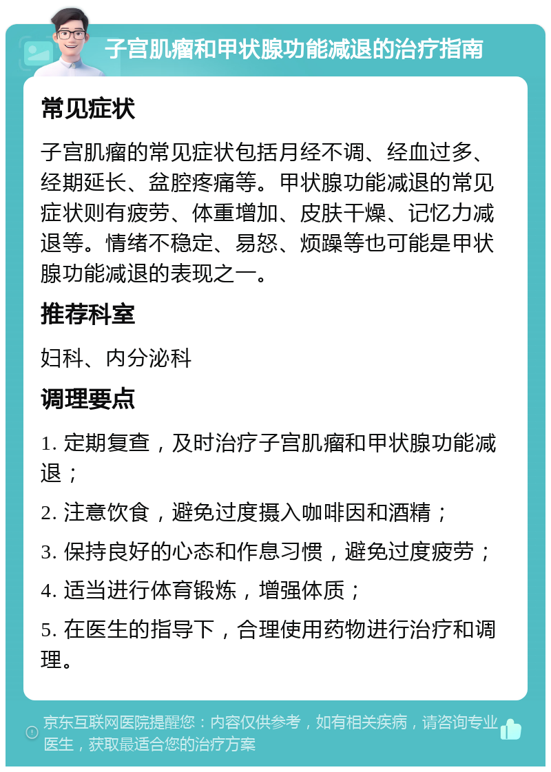 子宫肌瘤和甲状腺功能减退的治疗指南 常见症状 子宫肌瘤的常见症状包括月经不调、经血过多、经期延长、盆腔疼痛等。甲状腺功能减退的常见症状则有疲劳、体重增加、皮肤干燥、记忆力减退等。情绪不稳定、易怒、烦躁等也可能是甲状腺功能减退的表现之一。 推荐科室 妇科、内分泌科 调理要点 1. 定期复查，及时治疗子宫肌瘤和甲状腺功能减退； 2. 注意饮食，避免过度摄入咖啡因和酒精； 3. 保持良好的心态和作息习惯，避免过度疲劳； 4. 适当进行体育锻炼，增强体质； 5. 在医生的指导下，合理使用药物进行治疗和调理。