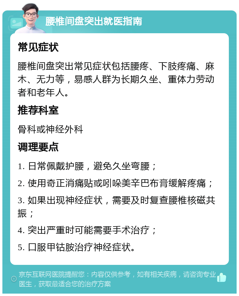 腰椎间盘突出就医指南 常见症状 腰椎间盘突出常见症状包括腰疼、下肢疼痛、麻木、无力等，易感人群为长期久坐、重体力劳动者和老年人。 推荐科室 骨科或神经外科 调理要点 1. 日常佩戴护腰，避免久坐弯腰； 2. 使用奇正消痛贴或吲哚美辛巴布膏缓解疼痛； 3. 如果出现神经症状，需要及时复查腰椎核磁共振； 4. 突出严重时可能需要手术治疗； 5. 口服甲钴胺治疗神经症状。