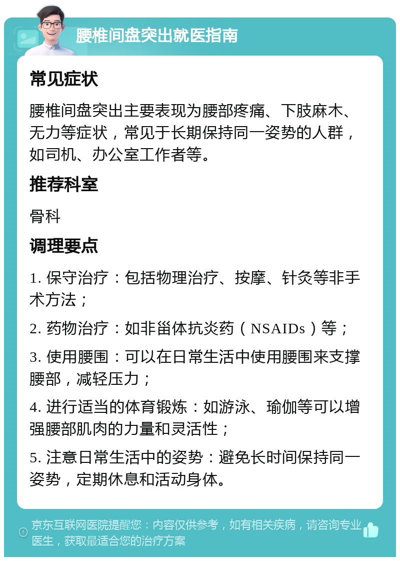 腰椎间盘突出就医指南 常见症状 腰椎间盘突出主要表现为腰部疼痛、下肢麻木、无力等症状，常见于长期保持同一姿势的人群，如司机、办公室工作者等。 推荐科室 骨科 调理要点 1. 保守治疗：包括物理治疗、按摩、针灸等非手术方法； 2. 药物治疗：如非甾体抗炎药（NSAIDs）等； 3. 使用腰围：可以在日常生活中使用腰围来支撑腰部，减轻压力； 4. 进行适当的体育锻炼：如游泳、瑜伽等可以增强腰部肌肉的力量和灵活性； 5. 注意日常生活中的姿势：避免长时间保持同一姿势，定期休息和活动身体。