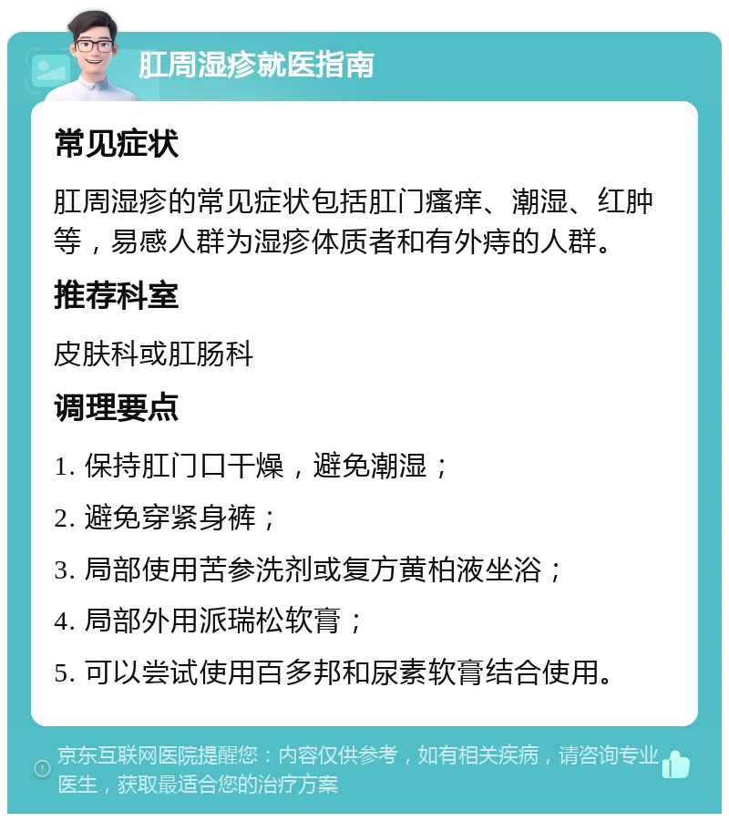 肛周湿疹就医指南 常见症状 肛周湿疹的常见症状包括肛门瘙痒、潮湿、红肿等，易感人群为湿疹体质者和有外痔的人群。 推荐科室 皮肤科或肛肠科 调理要点 1. 保持肛门口干燥，避免潮湿； 2. 避免穿紧身裤； 3. 局部使用苦参洗剂或复方黄柏液坐浴； 4. 局部外用派瑞松软膏； 5. 可以尝试使用百多邦和尿素软膏结合使用。