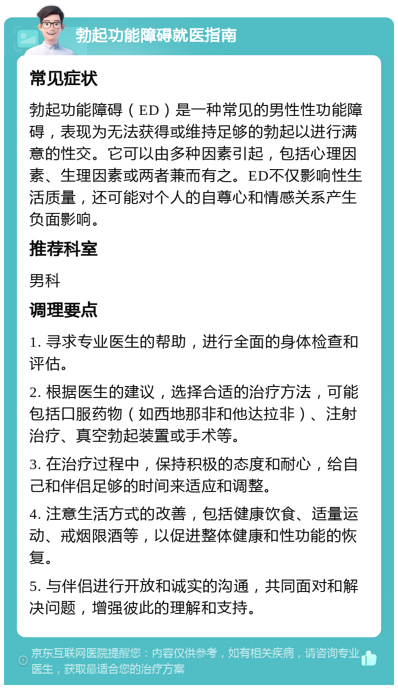 勃起功能障碍就医指南 常见症状 勃起功能障碍（ED）是一种常见的男性性功能障碍，表现为无法获得或维持足够的勃起以进行满意的性交。它可以由多种因素引起，包括心理因素、生理因素或两者兼而有之。ED不仅影响性生活质量，还可能对个人的自尊心和情感关系产生负面影响。 推荐科室 男科 调理要点 1. 寻求专业医生的帮助，进行全面的身体检查和评估。 2. 根据医生的建议，选择合适的治疗方法，可能包括口服药物（如西地那非和他达拉非）、注射治疗、真空勃起装置或手术等。 3. 在治疗过程中，保持积极的态度和耐心，给自己和伴侣足够的时间来适应和调整。 4. 注意生活方式的改善，包括健康饮食、适量运动、戒烟限酒等，以促进整体健康和性功能的恢复。 5. 与伴侣进行开放和诚实的沟通，共同面对和解决问题，增强彼此的理解和支持。