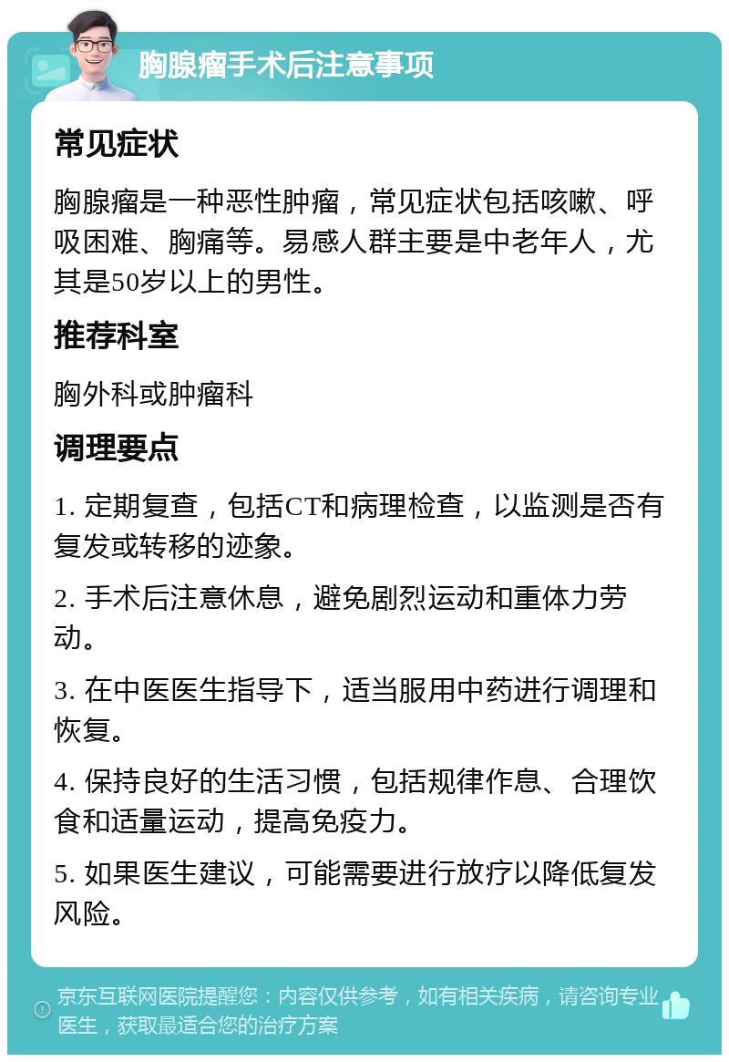 胸腺瘤手术后注意事项 常见症状 胸腺瘤是一种恶性肿瘤，常见症状包括咳嗽、呼吸困难、胸痛等。易感人群主要是中老年人，尤其是50岁以上的男性。 推荐科室 胸外科或肿瘤科 调理要点 1. 定期复查，包括CT和病理检查，以监测是否有复发或转移的迹象。 2. 手术后注意休息，避免剧烈运动和重体力劳动。 3. 在中医医生指导下，适当服用中药进行调理和恢复。 4. 保持良好的生活习惯，包括规律作息、合理饮食和适量运动，提高免疫力。 5. 如果医生建议，可能需要进行放疗以降低复发风险。