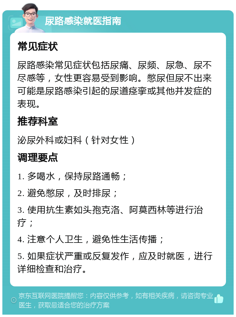 尿路感染就医指南 常见症状 尿路感染常见症状包括尿痛、尿频、尿急、尿不尽感等，女性更容易受到影响。憋尿但尿不出来可能是尿路感染引起的尿道痉挛或其他并发症的表现。 推荐科室 泌尿外科或妇科（针对女性） 调理要点 1. 多喝水，保持尿路通畅； 2. 避免憋尿，及时排尿； 3. 使用抗生素如头孢克洛、阿莫西林等进行治疗； 4. 注意个人卫生，避免性生活传播； 5. 如果症状严重或反复发作，应及时就医，进行详细检查和治疗。