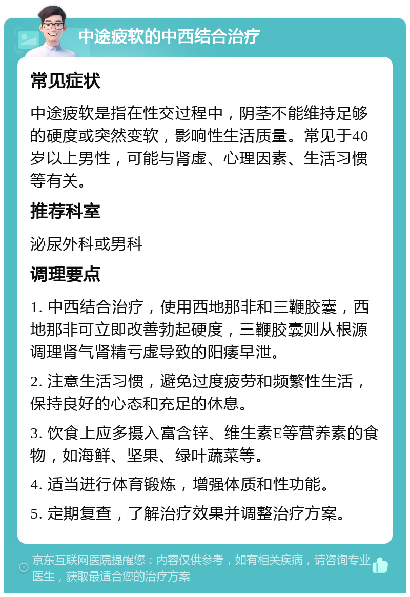 中途疲软的中西结合治疗 常见症状 中途疲软是指在性交过程中，阴茎不能维持足够的硬度或突然变软，影响性生活质量。常见于40岁以上男性，可能与肾虚、心理因素、生活习惯等有关。 推荐科室 泌尿外科或男科 调理要点 1. 中西结合治疗，使用西地那非和三鞭胶囊，西地那非可立即改善勃起硬度，三鞭胶囊则从根源调理肾气肾精亏虚导致的阳痿早泄。 2. 注意生活习惯，避免过度疲劳和频繁性生活，保持良好的心态和充足的休息。 3. 饮食上应多摄入富含锌、维生素E等营养素的食物，如海鲜、坚果、绿叶蔬菜等。 4. 适当进行体育锻炼，增强体质和性功能。 5. 定期复查，了解治疗效果并调整治疗方案。