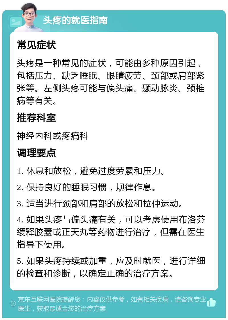 头疼的就医指南 常见症状 头疼是一种常见的症状，可能由多种原因引起，包括压力、缺乏睡眠、眼睛疲劳、颈部或肩部紧张等。左侧头疼可能与偏头痛、颞动脉炎、颈椎病等有关。 推荐科室 神经内科或疼痛科 调理要点 1. 休息和放松，避免过度劳累和压力。 2. 保持良好的睡眠习惯，规律作息。 3. 适当进行颈部和肩部的放松和拉伸运动。 4. 如果头疼与偏头痛有关，可以考虑使用布洛芬缓释胶囊或正天丸等药物进行治疗，但需在医生指导下使用。 5. 如果头疼持续或加重，应及时就医，进行详细的检查和诊断，以确定正确的治疗方案。