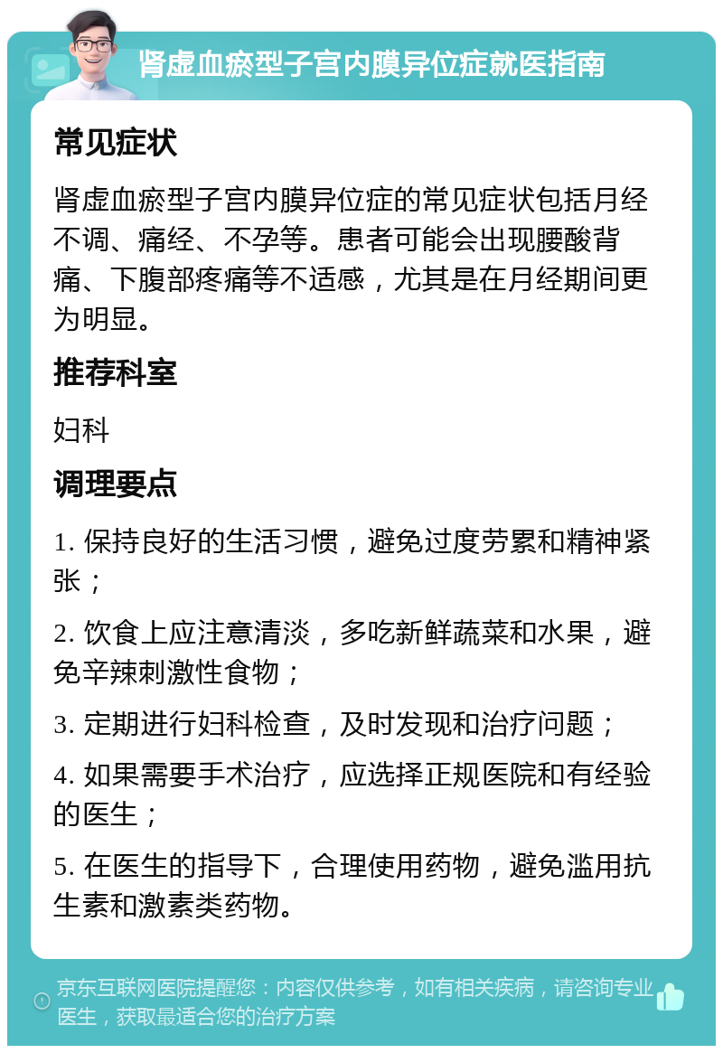 肾虚血瘀型子宫内膜异位症就医指南 常见症状 肾虚血瘀型子宫内膜异位症的常见症状包括月经不调、痛经、不孕等。患者可能会出现腰酸背痛、下腹部疼痛等不适感，尤其是在月经期间更为明显。 推荐科室 妇科 调理要点 1. 保持良好的生活习惯，避免过度劳累和精神紧张； 2. 饮食上应注意清淡，多吃新鲜蔬菜和水果，避免辛辣刺激性食物； 3. 定期进行妇科检查，及时发现和治疗问题； 4. 如果需要手术治疗，应选择正规医院和有经验的医生； 5. 在医生的指导下，合理使用药物，避免滥用抗生素和激素类药物。