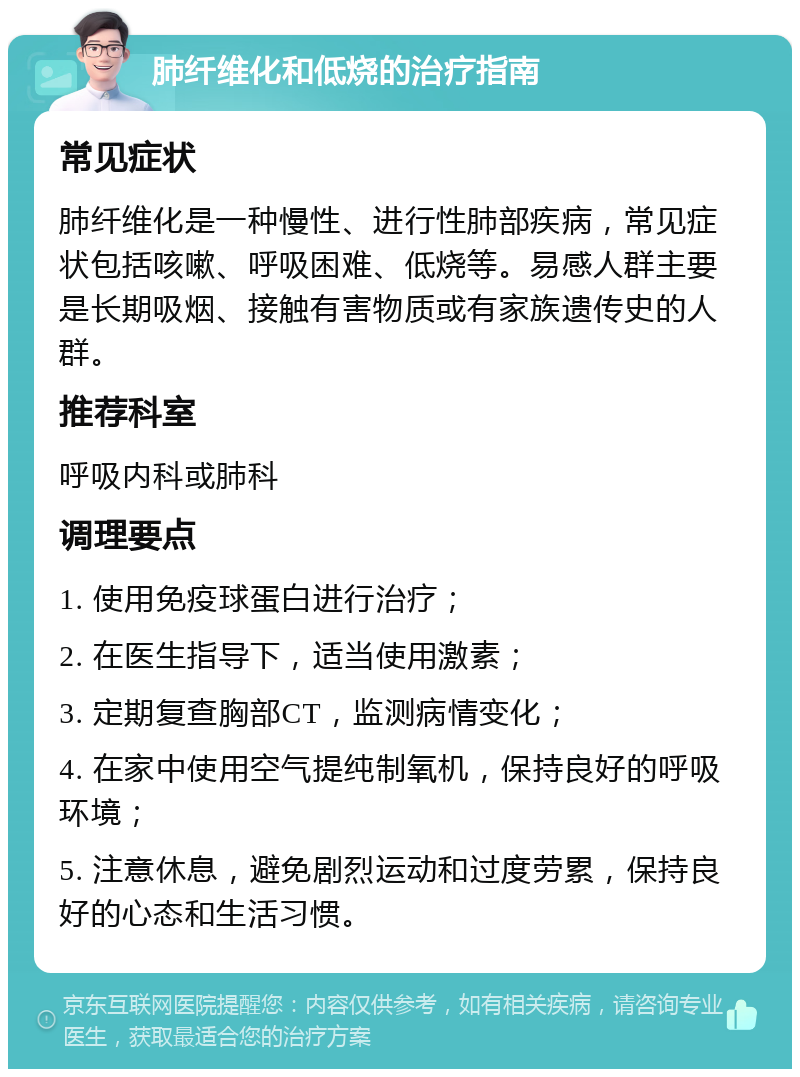 肺纤维化和低烧的治疗指南 常见症状 肺纤维化是一种慢性、进行性肺部疾病，常见症状包括咳嗽、呼吸困难、低烧等。易感人群主要是长期吸烟、接触有害物质或有家族遗传史的人群。 推荐科室 呼吸内科或肺科 调理要点 1. 使用免疫球蛋白进行治疗； 2. 在医生指导下，适当使用激素； 3. 定期复查胸部CT，监测病情变化； 4. 在家中使用空气提纯制氧机，保持良好的呼吸环境； 5. 注意休息，避免剧烈运动和过度劳累，保持良好的心态和生活习惯。