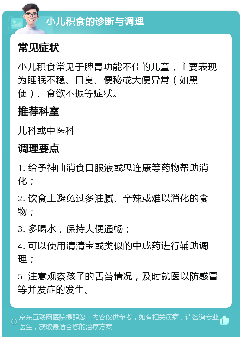 小儿积食的诊断与调理 常见症状 小儿积食常见于脾胃功能不佳的儿童，主要表现为睡眠不稳、口臭、便秘或大便异常（如黑便）、食欲不振等症状。 推荐科室 儿科或中医科 调理要点 1. 给予神曲消食口服液或思连康等药物帮助消化； 2. 饮食上避免过多油腻、辛辣或难以消化的食物； 3. 多喝水，保持大便通畅； 4. 可以使用清清宝或类似的中成药进行辅助调理； 5. 注意观察孩子的舌苔情况，及时就医以防感冒等并发症的发生。