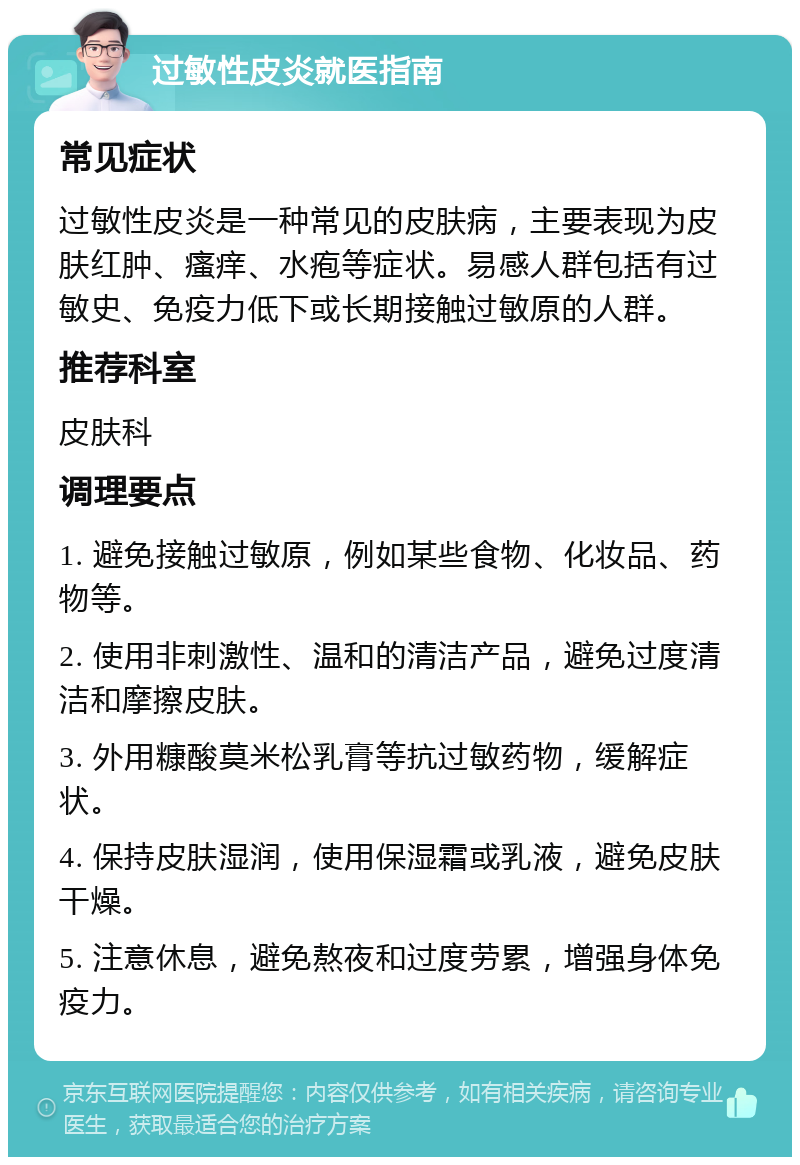 过敏性皮炎就医指南 常见症状 过敏性皮炎是一种常见的皮肤病，主要表现为皮肤红肿、瘙痒、水疱等症状。易感人群包括有过敏史、免疫力低下或长期接触过敏原的人群。 推荐科室 皮肤科 调理要点 1. 避免接触过敏原，例如某些食物、化妆品、药物等。 2. 使用非刺激性、温和的清洁产品，避免过度清洁和摩擦皮肤。 3. 外用糠酸莫米松乳膏等抗过敏药物，缓解症状。 4. 保持皮肤湿润，使用保湿霜或乳液，避免皮肤干燥。 5. 注意休息，避免熬夜和过度劳累，增强身体免疫力。