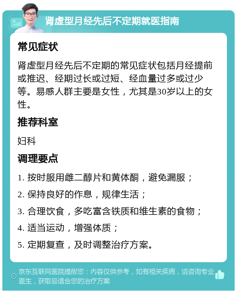 肾虚型月经先后不定期就医指南 常见症状 肾虚型月经先后不定期的常见症状包括月经提前或推迟、经期过长或过短、经血量过多或过少等。易感人群主要是女性，尤其是30岁以上的女性。 推荐科室 妇科 调理要点 1. 按时服用雌二醇片和黄体酮，避免漏服； 2. 保持良好的作息，规律生活； 3. 合理饮食，多吃富含铁质和维生素的食物； 4. 适当运动，增强体质； 5. 定期复查，及时调整治疗方案。