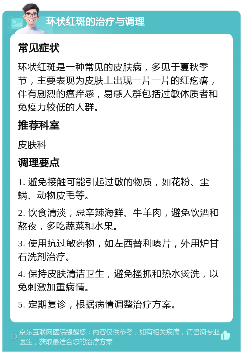 环状红斑的治疗与调理 常见症状 环状红斑是一种常见的皮肤病，多见于夏秋季节，主要表现为皮肤上出现一片一片的红疙瘩，伴有剧烈的瘙痒感，易感人群包括过敏体质者和免疫力较低的人群。 推荐科室 皮肤科 调理要点 1. 避免接触可能引起过敏的物质，如花粉、尘螨、动物皮毛等。 2. 饮食清淡，忌辛辣海鲜、牛羊肉，避免饮酒和熬夜，多吃蔬菜和水果。 3. 使用抗过敏药物，如左西替利嗪片，外用炉甘石洗剂治疗。 4. 保持皮肤清洁卫生，避免搔抓和热水烫洗，以免刺激加重病情。 5. 定期复诊，根据病情调整治疗方案。