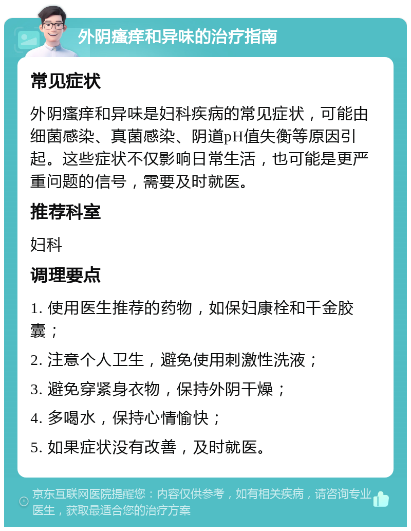 外阴瘙痒和异味的治疗指南 常见症状 外阴瘙痒和异味是妇科疾病的常见症状，可能由细菌感染、真菌感染、阴道pH值失衡等原因引起。这些症状不仅影响日常生活，也可能是更严重问题的信号，需要及时就医。 推荐科室 妇科 调理要点 1. 使用医生推荐的药物，如保妇康栓和千金胶囊； 2. 注意个人卫生，避免使用刺激性洗液； 3. 避免穿紧身衣物，保持外阴干燥； 4. 多喝水，保持心情愉快； 5. 如果症状没有改善，及时就医。